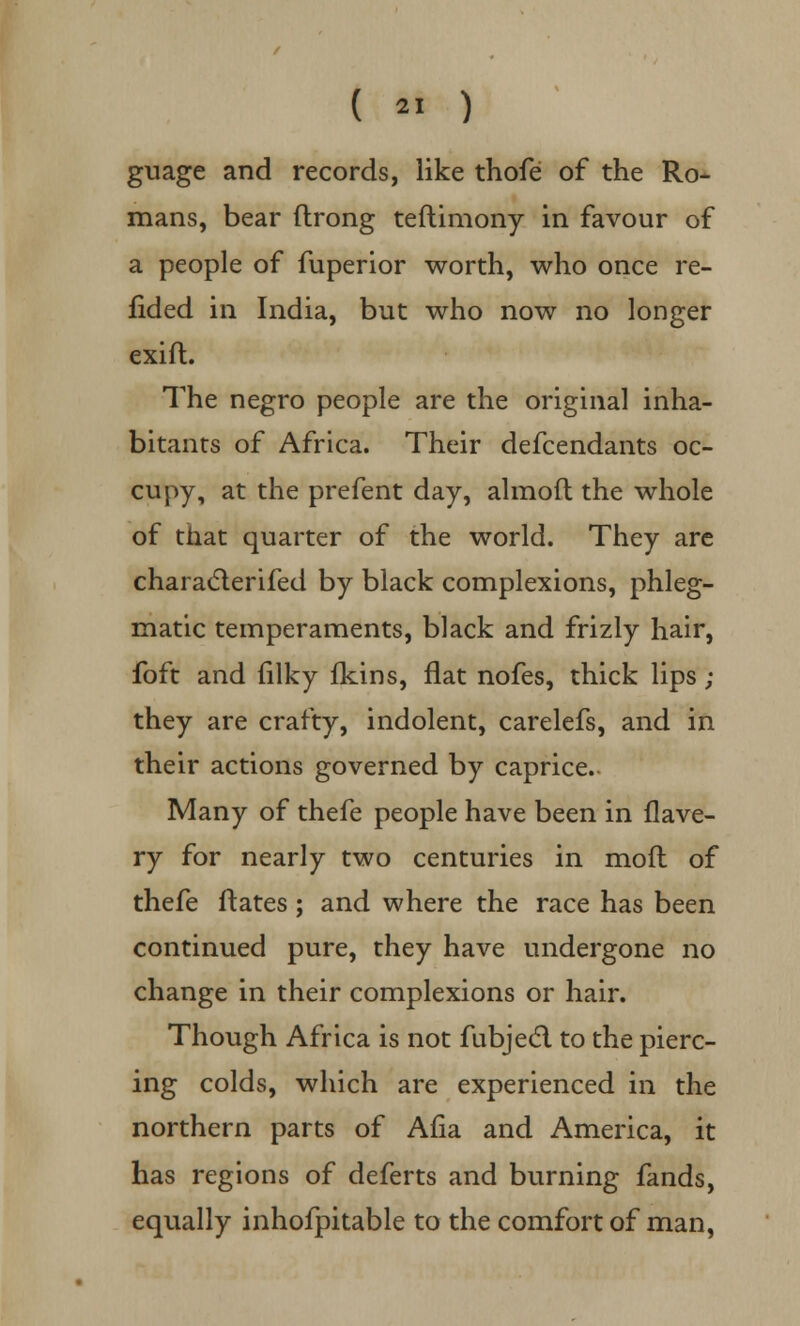 guage and records, like thofe of the Ro- mans, bear ftrong teftimony in favour of a people of fuperior worth, who once re- fided in India, but who now no longer exift. The negro people are the original inha- bitants of Africa. Their defcendants oc- cupy, at the prefent day, almoft the whole of that quarter of the world. They are characlerifed by black complexions, phleg- matic temperaments, black and frizly hair, foft and filky fkins, flat nofes, thick lips ; they are crafty, indolent, carelefs, and in their actions governed by caprice. Many of thefe people have been in flave- ry for nearly two centuries in mod of thefe Mates; and where the race has been continued pure, they have undergone no change in their complexions or hair. Though Africa is not fubjecl to the pierc- ing colds, which are experienced in the northern parts of Alia and America, it has regions of deferts and burning fands, equally inhofpitable to the comfort of man,