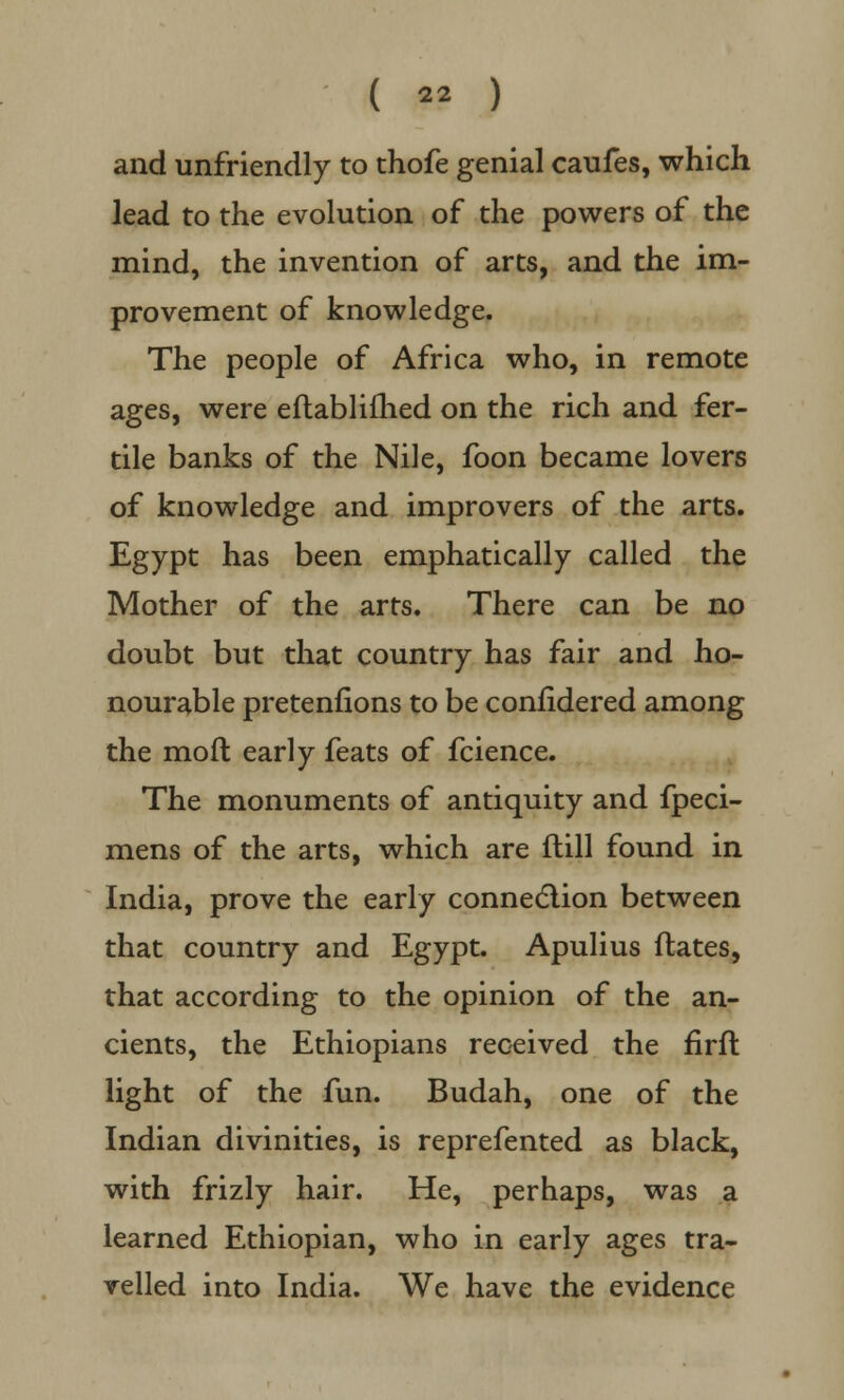 ( « ) and unfriendly to thofe genial caufes, which lead to the evolution of the powers of the mind, the invention of arts, and the im- provement of knowledge. The people of Africa who, in remote ages, were eflablifhed on the rich and fer- tile banks of the Nile, foon became lovers of knowledge and improvers of the arts. Egypt has been emphatically called the Mother of the arts. There can be no doubt but that country has fair and ho- nourable pretenfions to be confidered among the mod early feats of fcience. The monuments of antiquity and fpeci- mens of the arts, which are ftill found in India, prove the early connection between that country and Egypt. Apulius dates, that according to the opinion of the an- cients, the Ethiopians received the firft light of the fun. Budah, one of the Indian divinities, is reprefented as black, with frizly hair. He, perhaps, was a learned Ethiopian, who in early ages tra- velled into India. We have the evidence