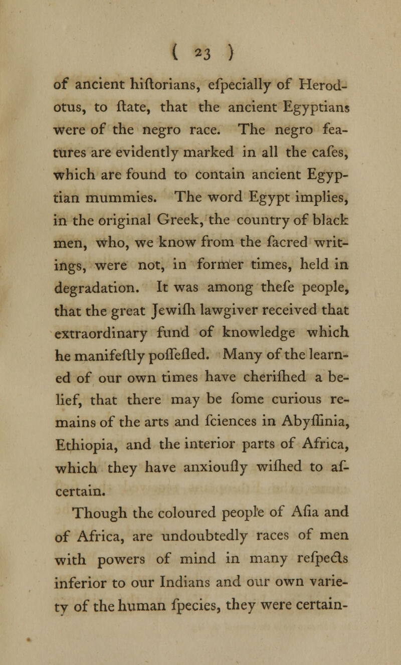 of ancient hiftorians, efpecially of Herod- otus, to ftate, that the ancient Egyptians were of the negro race. The negro fea- tures are evidently marked in all the cafes, which are found to contain ancient Egyp- tian mummies. The word Egypt implies, in the original Greek, the country of black men, who, we know from the facred writ- ings, were not, in former times, held in degradation. It was among thefe people, that the great Jewifh lawgiver received that extraordinary fund of knowledge which he manifeftly pofTefled. Many of the learn- ed of our own times have cherifhed a be- lief, that there may be fome curious re- mains of the arts and fciences in Abyffinia, Ethiopia, and the interior parts of Africa, which they have anxiouily wifhed to af- certain. Though the coloured people of Aria and of Africa, are undoubtedly races of men with powers of mind in many refpecls inferior to our Indians and our own varie- ty of the human fpecies, they were certain-