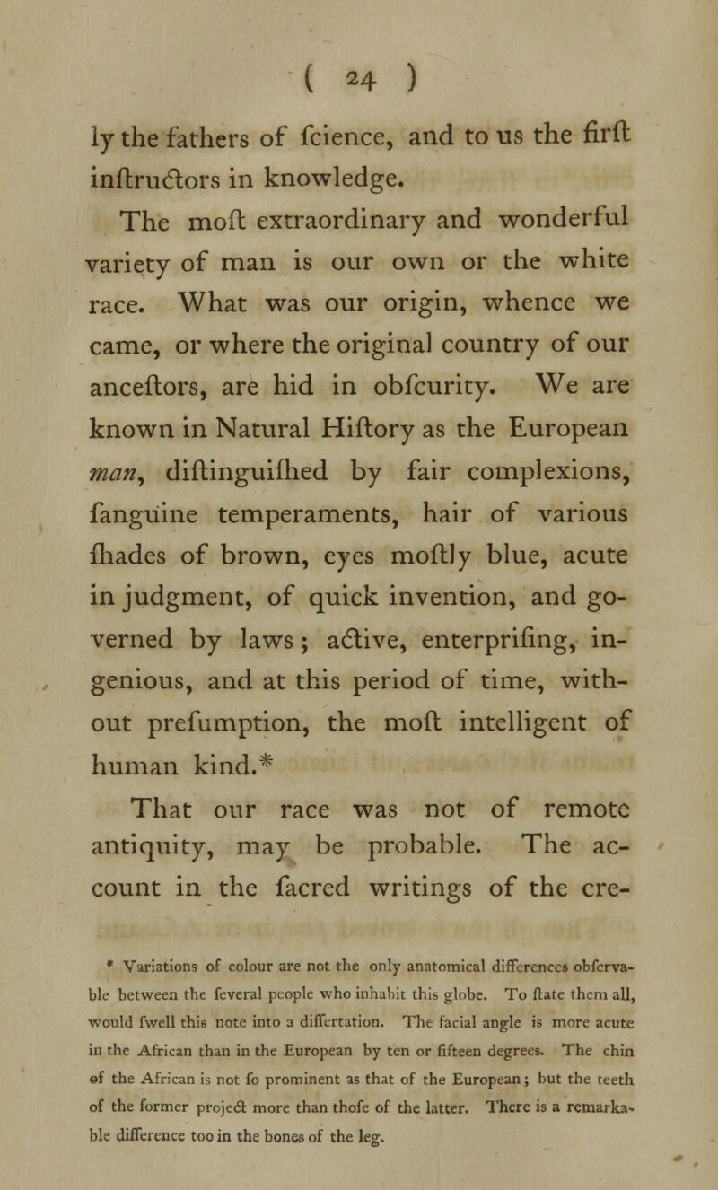 ly the fathers of fcience, and to us the firft inftru&ors in knowledge. The mod extraordinary and wonderful variety of man is our own or the white race. What was our origin, whence we came, or where the original country of our anceflors, are hid in obfcurity. We are known in Natural Hiftory as the European man, diftinguifhed by fair complexions, fangUine temperaments, hair of various fhades of brown, eyes moftly blue, acute in judgment, of quick invention, and go- verned by laws ; active, enterprifing, in- genious, and at this period of time, with- out prefumption, the mod intelligent of human kind.* That our race was not of remote antiquity, may be probable. The ac- count in the facred writings of the cre- * Variations of colour are not the only anatomical differences obferva- ble between the feveral people who inhabit this globe. To ftate them all, would fwell this note into a differtation. The facial angle is more acute in the African than in the European by ten or fifteen degrees. The chin of the African is not fo prominent as that of the European; but the teeth of the former project more than thofe of the latter. There is a remarks* ble difference too in the bones of the leg.