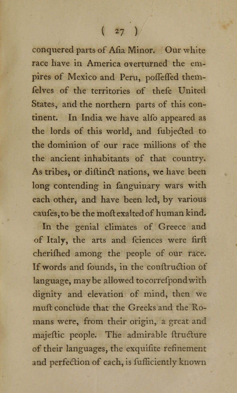 ( *7 ) conquered parts of Afia Minor. Our white race have in America overturned the em- pires of Mexico and Peru, pofleffed them- felves of the territories of thefe United States, and the northern parts of this con- tinent. In India we have alfo appeared as the lords of this world, and fubjected to the dominion of our race millions of the the ancient inhabitants of that country. As tribes, or diftincl; nations, we have been long contending in fanguinary wars with each other, and have been led, by various caufes,to be the moft exalted of human kind. In the genial climates of Greece and of Italy, the arts and fciences were firft cherifhed among the people of our race. If words and founds, in the conftruction of language, maybe allowed tocorrefpondwith dignity and elevation of mind, then we muft conclude that the Greeks and the Ro- mans were, from their origin, a great and majeftic people. The admirable ftructure of their languages, the exquifite refinement and perfection of each, is fufficiently known