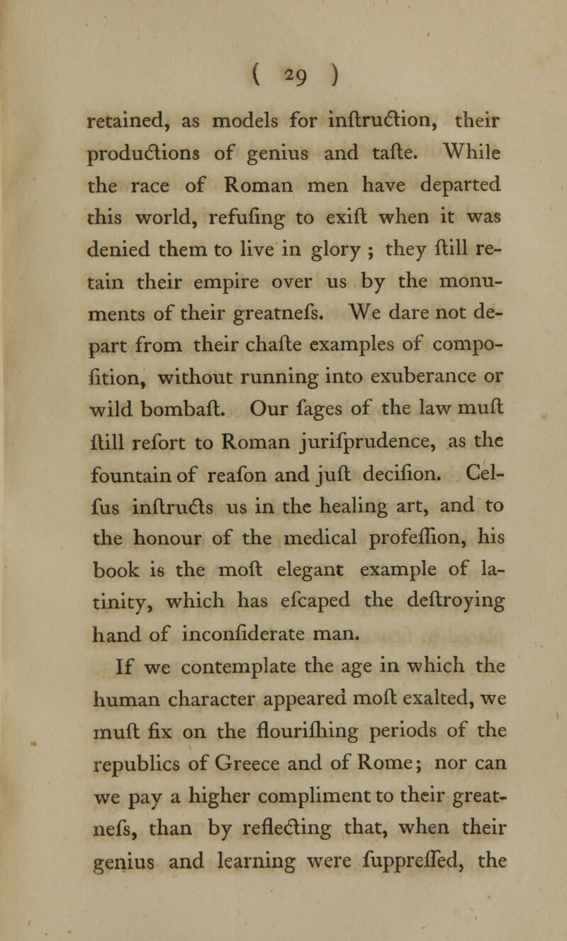 retained, as models for inftruction, their productions of genius and tafte. While the race of Roman men have departed this world, refilling to exift when it was denied them to live in glory ; they flill re- tain their empire over us by the monu- ments of their greatnefs. We dare not de- part from their chafte examples of compo- fition, without running into exuberance or wild bombafl. Our fages of the law mull dill refort to Roman jurifprudence, as the fountain of reafon and juft decilion. Cel- fus inftrucls us in the healing art, and to the honour of the medical profefhon, his book is the mod elegant example of la- tinity, which has efcaped the deftroying hand of inconfiderate man. If we contemplate the age in which the human character appeared moll: exalted, we muft fix on the flourifliing periods of the republics of Greece and of Rome; nor can we pay a higher compliment to their great- nefs, than by reflecting that, when their genius and learning were fupprefled, the