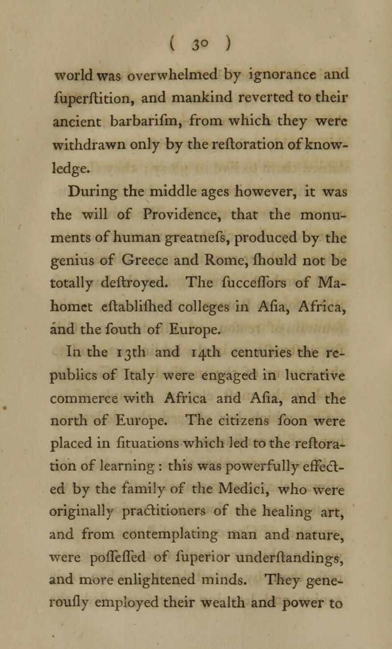 ( 3° ) world was overwhelmed by ignorance and fuperftition, and mankind reverted to their ancient barbarifm, from which they were withdrawn only by the reftoration of know- ledge. During the middle ages however, it was the will of Providence, that the monu- ments of human greatnefs, produced by the genius of Greece and Rome, mould not be totally deflroyed. The fuccefTors of Ma- homet eftablifhed colleges in Afia, Africa, and the fouth of Europe. In the 13th and 14th centuries the re- publics of Italy were engaged in lucrative commerce with Africa and Afia, and the north of Europe. The citizens foon were placed in fituations which led to the reftora- tion of learning : this was powerfully effect- ed by the family of the Medici, who were originally practitioners of the healing art, and from contemplating man and nature, were pofTefTed of fuperior understandings, and more enlightened minds. They gene- roufly employed their wealth and power to