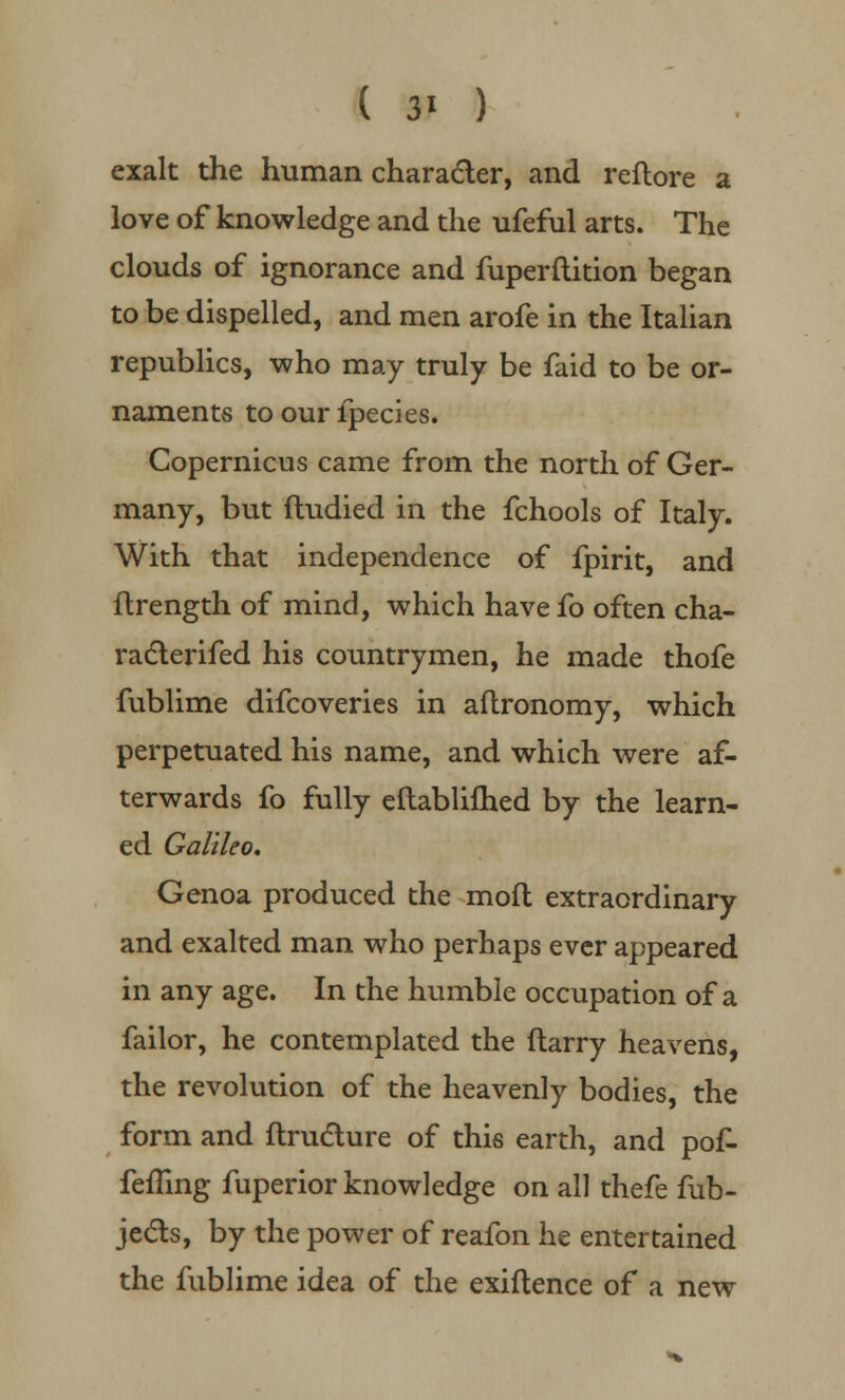 exalt the human character, and reflore a love of knowledge and the ufeful arts. The clouds of ignorance and fuperftition began to be dispelled, and men arofe in the Italian republics, who may truly be faid to be or- naments to our lpecies. Copernicus came from the north of Ger- many, but ftudied in the fchools of Italy. With that independence of fpirit, and ftrength of mind, which have fo often cha- racterifed his countrymen, he made thofe fublime difcoveries in aftronomy, which perpetuated his name, and which were af- terwards fo fully eftablifhed by the learn- ed Galileo, Genoa produced the moft extraordinary and exalted man who perhaps ever appeared in any age. In the humble occupation of a failor, he contemplated the ftarry heavens, the revolution of the heavenly bodies, the form and ftrudture of this earth, and pof- fefling fuperior knowledge on all thefe fub- je&s, by the power of reafon he entertained the fublime idea of the exiftence of a new