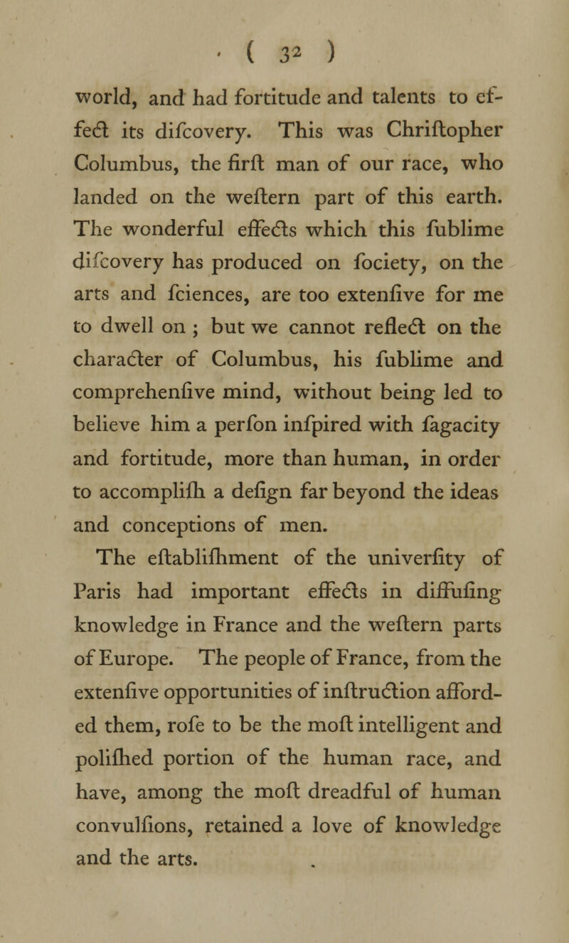 world, and had fortitude and talents to ef- fect its difcovery. This was Chriflopher Columbus, the firft man of our race, who landed on the weftern part of this earth. The wonderful effects which this fublime difcovery has produced on fociety, on the arts and fciences, are too extenfive for me to dwell on ; but we cannot reflect on the character of Columbus, his fublime and comprehenfive mind, without being led to believe him a perfon infpired with fagacity and fortitude, more than human, in order to accomplifh a defign far beyond the ideas and conceptions of men. The eflablifhment of the univerfity of Paris had important effects in diffufing knowledge in France and the weftern parts of Europe. The people of France, from the extenfive opportunities of inftruction afford- ed them, rofe to be the moft intelligent and polifhed portion of the human race, and have, among the mofl dreadful of human convulfions, retained a love of knowledge and the arts.