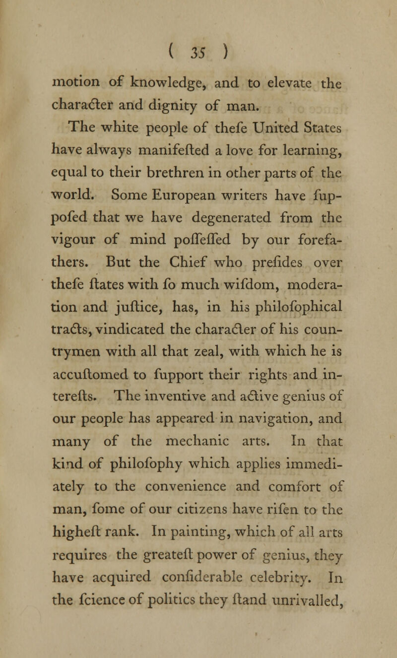 motion of knowledge, and to elevate the character and dignity of man. The white people of thefe United States have always manifefled a love for learning, equal to their brethren in other parts of the world. Some European writers have fup- pofed that we have degenerated from the vigour of mind poffefTed by our forefa- thers. But the Chief who prefides over thefe flates with fo much wifdom, modera- tion and juflice, has, in his philofophical tracts, vindicated the character of his coun- trymen with all that zeal, with which he is accuftomed to fupport their rights and in- terefts. The inventive and active genius of our people has appeared in navigation, and many of the mechanic arts. In that kind of philofophy which applies immedi- ately to the convenience and comfort of man, fome of our citizens have rifen to the higheft rank. In painting, which of all arts requires the greatefl power of genius, they have acquired confiderable celebrity. In the fcience of politics they Hand unrivalled,