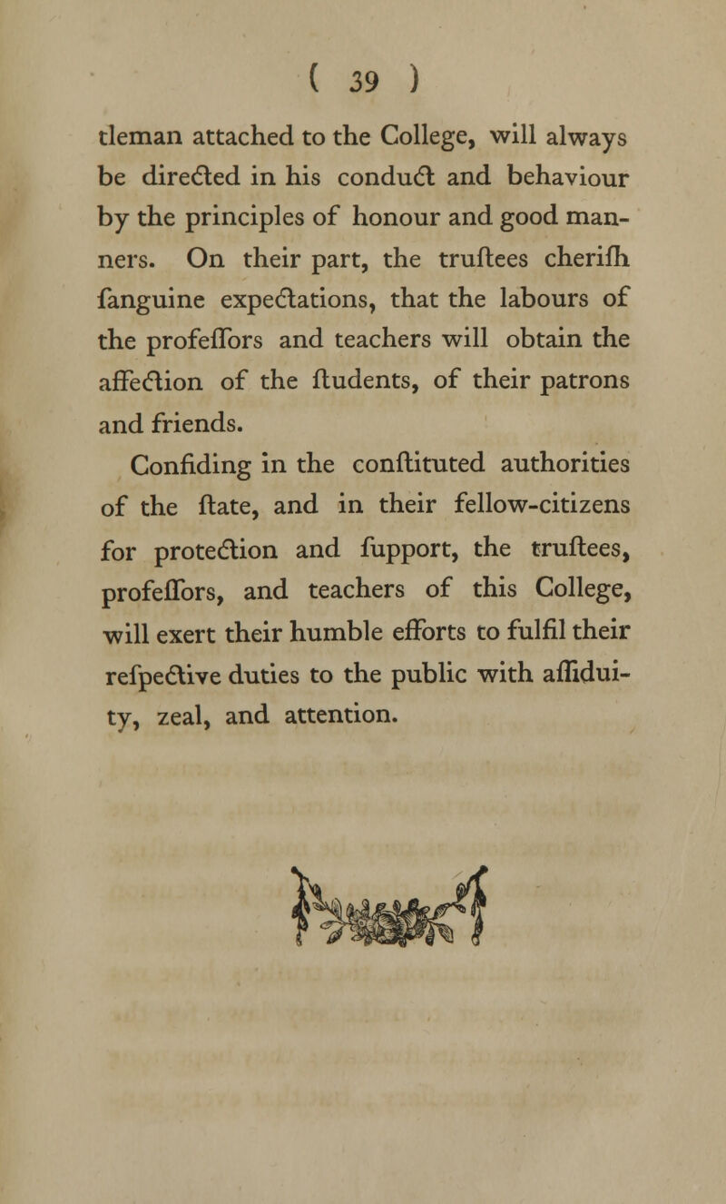 tleman attached to the College, will always be directed in his conduct and behaviour by the principles of honour and good man- ners. On their part, the truftees cherifh fanguine expectations, that the labours of the profeflbrs and teachers will obtain the affection of the fludents, of their patrons and friends. Confiding in the conflituted authorities of the ftate, and in their fellow-citizens for protection and fupport, the truftees, profeflbrs, and teachers of this College, will exert their humble efforts to fulfil their refpective duties to the public with aflidui- ty, zeal, and attention.