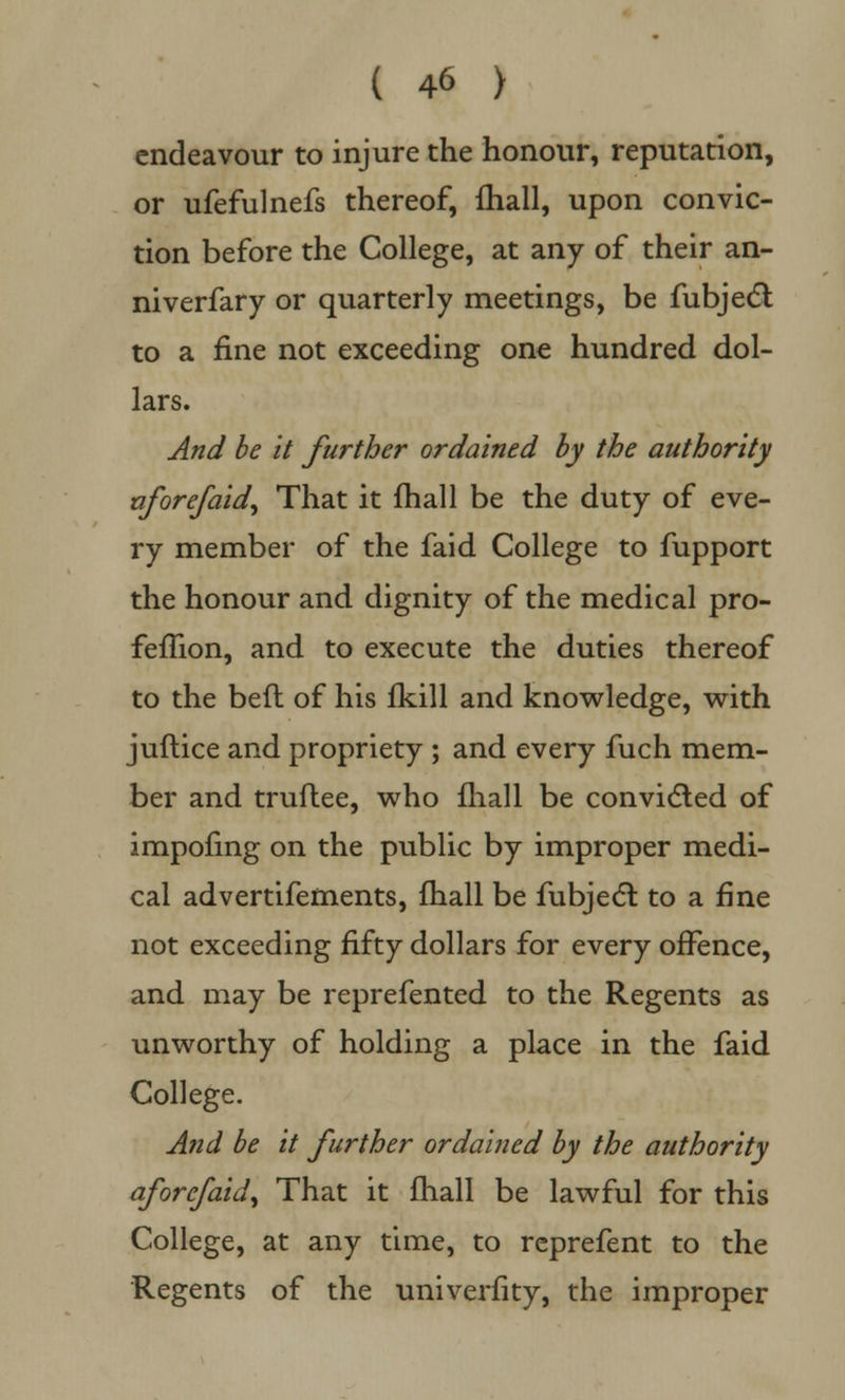 endeavour to injure the honour, reputation, or ufefulnefs thereof, fhall, upon convic- tion before the College, at any of their an- niverfary or quarterly meetings, be fubjedl to a fine not exceeding one hundred dol- lars. And be it further ordained by the authority afore/aid. That it fhall be the duty of eve- ry member of the faid College to fupport the honour and dignity of the medical pro- femon, and to execute the duties thereof to the bed of his fkill and knowledge, with juftice and propriety ; and every fuch mem- ber and truflee, who fhall be convicted of impofing on the public by improper medi- cal advertifements, fhall be fubjecl: to a fine not exceeding fifty dollars for every offence, and may be reprefented to the Regents as unworthy of holding a place in the faid College. And be it further ordained by the authority afore/aid, That it fhall be lawful for this College, at any time, to reprefent to the Regents of the univerfity, the improper