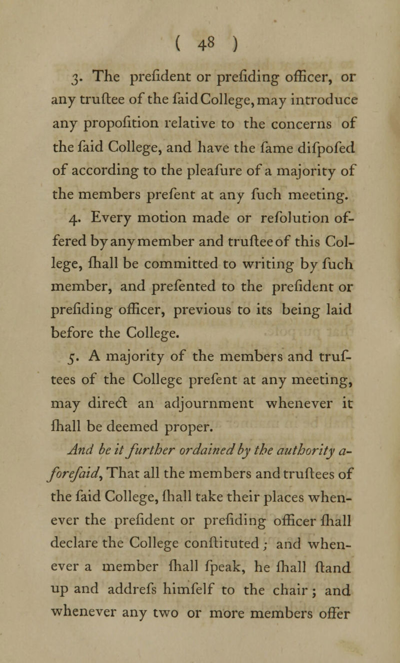 3» The prefident or prefiding officer, or any truftee of the faid College, may introduce any proportion relative to the concerns of the faid College, and have the fame difpofed of according to the pleafure of a majority of the members prefent at any fuch meeting. 4. Every motion made or refolution of- fered by any member and truftee of this Col- lege, mall be committed to writing by fuch member, and prefented to the prefident or prefiding officer, previous to its being laid before the College. 5. A majority of the members and truf- tees of the College prefent at any meeting, may direct an adjournment whenever it mall be deemed proper. And be it further ordained by the authority a- Jore/aid, That all the members and truftees of the faid College, (hall take their places when- ever the prefident or prefiding officer fhall declare the College conftituted; and when- ever a member fhall fpeak, he fhall ftand up and addrefs himfelf to the chair; and whenever any two or more members offer
