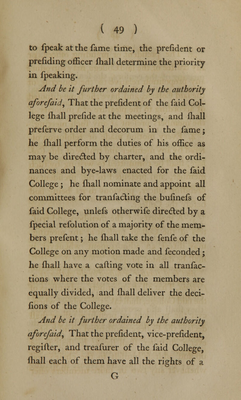 to fpeak at the fame time, the prefident or prefiding officer fhall determine the priority in fpeaking. And be it further ordained by the authority aforefaid, That the prefident of the faid Col- lege fhall prefide at the meetings, and fhall preferve order and decorum in the fame; he fhall perform the duties of his office as may be directed by charter, and the ordi- nances and bye-laws enacted for the faid College ; he fhall nominate and appoint all committees for tranfacting the bufinefs of faid College, unlefs otherwife directed by a fpecial refolution of a majority of the mem- bers prefent; he fhall take the fenfe of the College on any motion made and feconded; he fhall have a calling vote in all tranfac- tions where the votes of the members are equally divided, and fhall deliver the deci- fions of the College. And be it further ordained by the authority aforefaid, That the prefident, vice-prefident, regifler, and treafurer of the faid College, fhall each of them have all the rights of a G