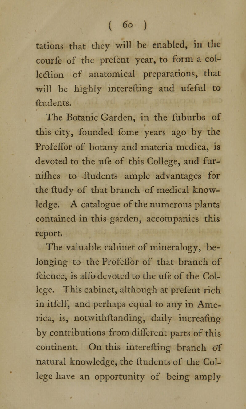 ( 6° ) rations that they will be enabled, in the courfe of the prefent year, to form a col- lection of anatomical preparations, that will be highly interefling and ufeful to fludents. The Botanic Garden, in the fuburbs of this city, founded fome years ago by the ProfefTor of botany and materia medica, is devoted to the ufe of this College, and fur- nifhes to fludents ample advantages for the fludy of that branch of medical know- ledge. A catalogue of the numerous plants contained in this garden, accompanies this report. The valuable cabinet of mineralogy, be- longing to the ProfefTor of that branch of fcience, is alfo devoted to the ufe of the Col- lege. This cabinet, although at prefent rich in itfelf, and perhaps equal to any in Ame- rica, is, notwithstanding, daily increafing by contributions from different parts of this continent. On this interefling branch of natural knowledge, the fludents of the Col- lege have an opportunity of being amply