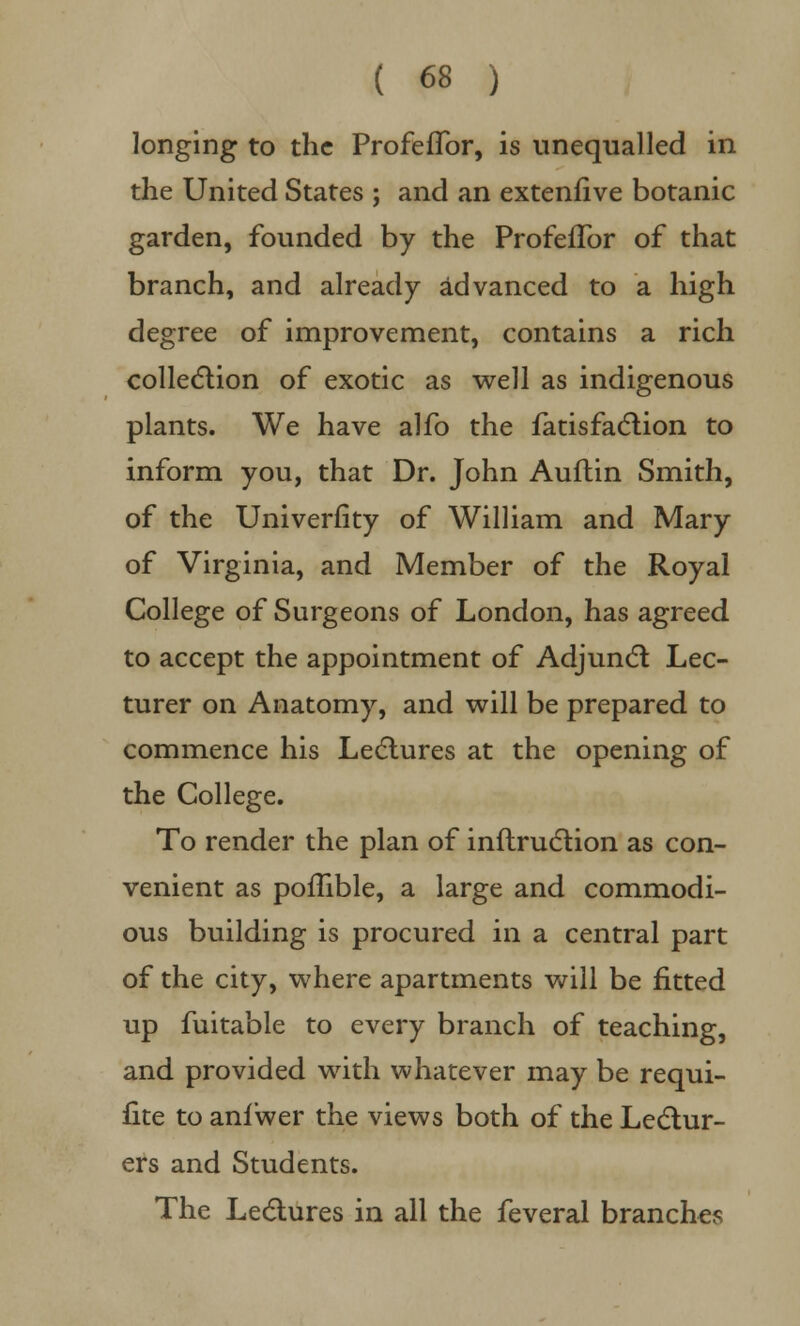 longing to the ProfefTor, is unequalled in the United States ; and an extenfive botanic garden, founded by the ProfefTor of that branch, and already advanced to a high degree of improvement, contains a rich collection of exotic as well as indigenous plants. We have alfo the fatisfaction to inform you, that Dr. John Auftin Smith, of the Univerfity of William and Mary of Virginia, and Member of the Royal College of Surgeons of London, has agreed to accept the appointment of Adjunct Lec- turer on Anatomy, and will be prepared to commence his Lectures at the opening of the College. To render the plan of inflruction as con- venient as poffible, a large and commodi- ous building is procured in a central part of the city, where apartments will be fitted up fuitable to every branch of teaching, and provided with whatever may be requi- fite to anfwer the views both of the Lectur- ers and Students. The Lectures in all the feveral branches