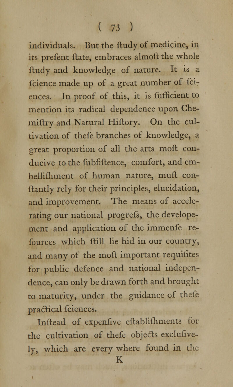 individuals. But the ftudy of medicine, in its prefent ftate, embraces almofl the whole ftudy and knowledge of nature. It is a fcience made up of a great number of fci- ences. In proof of this, it is fufficient to mention its radical dependence upon Che- miftry and Natural Hiftory. On the cul- tivation of thefe branches of knowledge, a great proportion of all the arts moft con- ducive to the fubnftence, comfort, and em- bellifhment of human nature, mufl con- ftantly rely for their principles, elucidation, and improvement. The means of accele- rating our national progrefs, the develope- ment and application of the immenfe re- fources which ftill lie hid in our country, and many of the moft important requiiites for public defence and national indepen- dence, can only be drawn forth and brought to maturity, under the guidance of thefe practical fciences. Inftead of expenfive eftablifhments for the cultivation of thefe objects excluhve- ly, which are every where found in the K