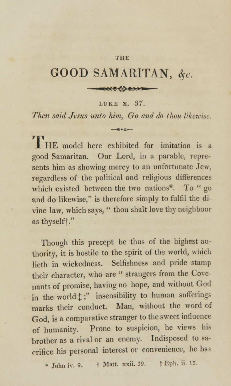 tup: GOOD SAMARITAN, $c. LUKE X. 37. Then said Jesus unto him, Go and do thou liken X HE model here exhibited for imitation is a good Samaritan. Our Lord, in a parable, repre- sents him as showing mercy to an unfortunate Jew. regardless of the political and religious differences which existed between the two nations*. To go and do likewise, is therefore simply to fulfil the di- vine law, which says,  thou shalt love thy neighbour as thyself]'. Though this precept be thus of the highest au- thority, it is hostile to the spirit of the world, which lieth in wickedness. Selfishness and pride stamp their character, who are  strangers from the Cove- nants of promise, having no hope, and without God in the world J; insensibility to human sufferings marks their conduct. Man, without the word of God, is a comparative stranger to the sweet influence of humanity. Prone to suspicion, he views his brother as a rival or an enemy. Indisposed to sa- crifice his personal interest or convenience, he has * Johniv. 9. t Matt. xxii. 39. f Eph. ii. 12.