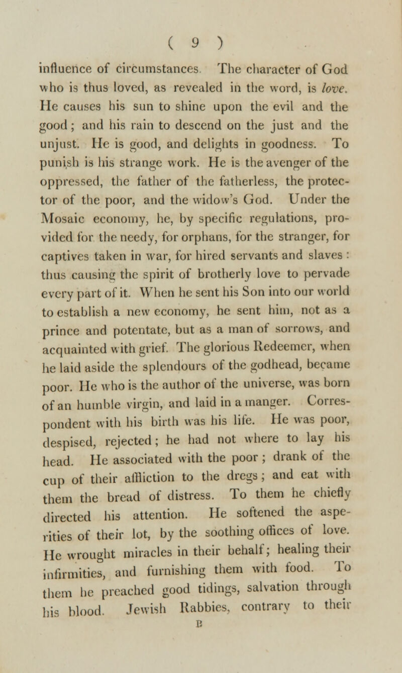 influence of circumstances. The character of God who is thus loved, as revealed in the word, is love. He causes his sun to shine upon the evil and the good; and his rain to descend on the just and the unjust. He is good, and delights in goodness. To punish is his strange work. He is the avenger of the oppressed, the father of the fatherless, the protec- tor of the poor, and the widow's God. Under the Mosaic economy, he, by specific regulations, pro- vided for the needy, for orphans, for the stranger, for captives taken in war, for hired servants and slaves : thus causing the spirit of brotherly love to pervade every part of it. When he sent his Son into our world to establish a new economy, he sent him, not as a prince and potentate, but as a man of sorrows, and acquainted with grief. The glorious Redeemer, when he laid aside the splendours of the godhead, became poor. He who is the author of the universe, was born of an humble virgin, and laid in a manger. Corres- pondent with his birth was his Life. He was poor, despised, rejected; he had not where to lay his head. He associated with the poor ; drank of the cup of their affliction to the dregs ; and eat with them the bread of distress. To them he chiefly directed his attention. He softened the aspe- rities of their lot, by the soothing offices of love. He wrought miracles in their behalf; healing their infirmities, and furnishing them with food. To them he preached good tidings, salvation through his blood. Jewish Rabbies, contrary to their