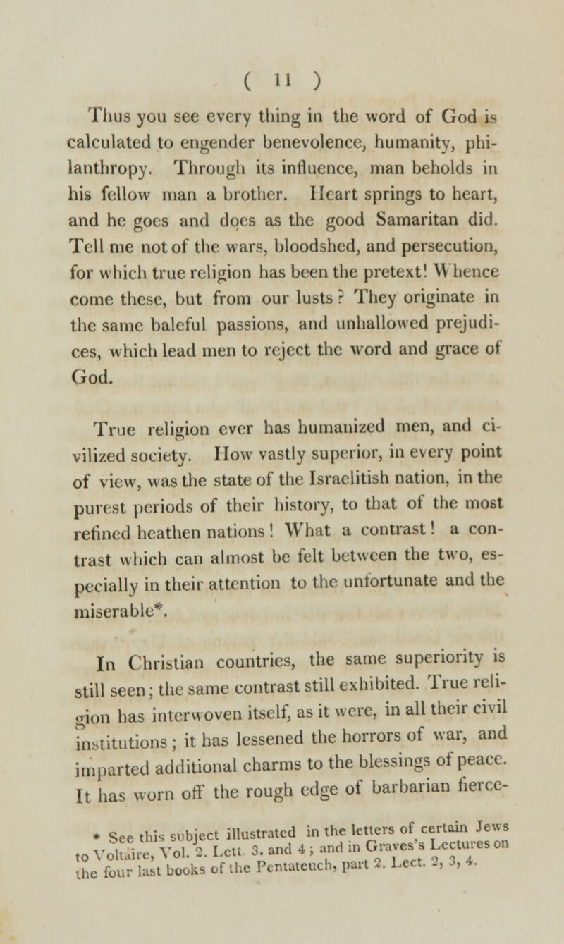 Thus you see every thing in the word of God is calculated to engender benevolence, humanity, phi- lanthropy. Through its influence, man beholds in his fellow man a brother. Heart springs to heart, and he goes and does as the good Samaritan did. Tell me not of the wars, bloodshed, and persecution, for which true religion has been the pretext! Whence come these, but from our lusts ? They originate in the same baleful passions, and unhallowed prejudi- ces, which lead men to reject the word and grace of God. True religion ever has humanized men, and ci- vilized society. How vastly superior, in every point of view, was the state of the Israelitish nation, in the purest periods of their history, to that of the most refined heathen nations ! What a contrast! a con- trast which can almost be felt between the two, es- pecially in their attention to the unfortunate and the miserable*. In Christian countries, the same superiority is still seen; the same contrast still exhibited. True reli- gion has interwoven itself, as it were, in all their civil institutions ; it has lessened the horrors of war, and imparted additional charms to the blessings of peace. It has worn off the rough edge of barbarian nerce- * See this subject illustrated in the letters of certain Jews to Yoluhe, Vol. 2. Lett 3. and 4 ; and to Graves, Lectures on the four last books of the Pentateuch, part 2. Lect. 2, 3, 4