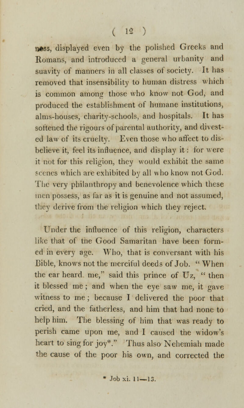 ( 13 ) nfcss, displayed even by the polished Greeks and Romans, and introduced a general urbanity and suavity of manners in all classes of society. It has removed that insensibility to human distress which is common among those who know not God, and produced the establishment of humane institutions, alms-houses, charity-schools, and hospitals. It has softened the rigours of parental authority, and divest- ed law of its cruelty. Even those who affect to dis- believe it, feel its influence, and display it: for were it not for this religion, they would exhibit the same 'i -ncs which are exhibited by all who know not God. The very philanthropy and benevolence which these men possess, as far as it is genuine and not assumed, they derive from the religion which they reject. Under the influence of this religion, characters like that of tne Good Samaritan have been form- ed in every age. Who, that is conversant with his Bible, knows not the merciful deeds of Job.  When the ear heard me, said this prince of Uz,  then it blessed me; and when the eye saw me, it gave witness to me; because I delivered the poor that cried, and the fatherless, and him that had none to help him. The blessing of him that was ready to perish came upon me, and I caused the widow's heart to sing for joy*. Thus also Nehemiah made the cause of the poor his own, and corrected the * Job xi. 11—13.