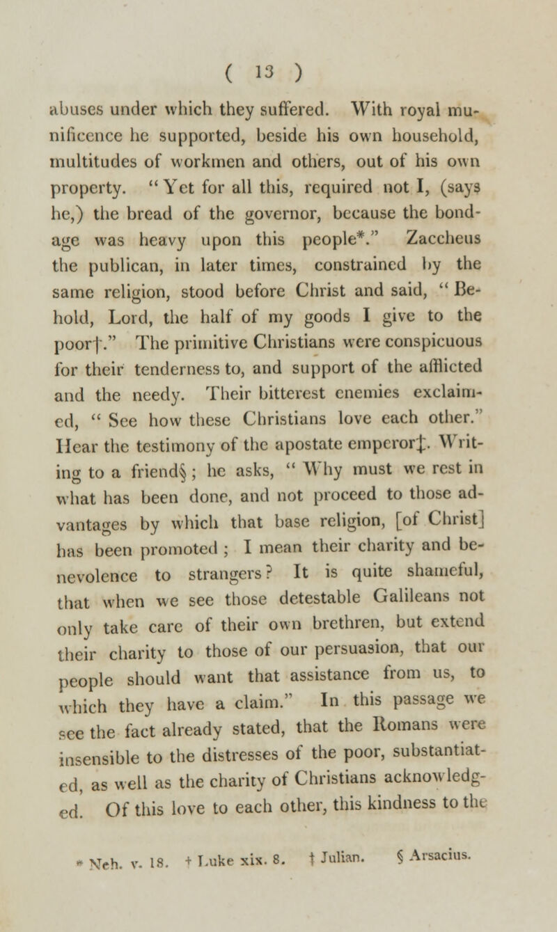 abuses under which they suffered. With royal mu- nificence he supported, beside his own household, multitudes of workmen and others, out of his own property.  Yet for all this, required not I, (says lie,) the bread of the governor, because the bond- age was heavy upon this people*. Zaccheus the publican, in later times, constrained by the same religion, stood before Christ and said,  Be- hold, Lord, the half of my goods I give to the poor|. The primitive Christians were conspicuous for their tenderness to, and support of the afflicted and the needy. Their bitterest enemies exclaim- ed,  See how these Christians love each other. Hear the testimony of the apostate emperor];. Writ- ing to a friend§ ; he asks,  Why must we rest in what has been done, and not proceed to those ad- vantages by which that base religion, [of Christ] has been promoted ; I mean their charity and be- nevolence to strangers? It is quite shameful, that when we see those detestable Galileans not only take care of their own brethren, but extend their charity to those of our persuasion, that our people should want that assistance from us, to which they have a claim. In this passage we ?ce the fact already stated, that the Romans were insensible to the distresses of the poor, substantiat- ed, as well as the charity of Christians acknowledg- ed! Of this love to each other, this kindness to the * Neh. v. 18. + I-uke xix. 8. t Julian. § Arsacius.