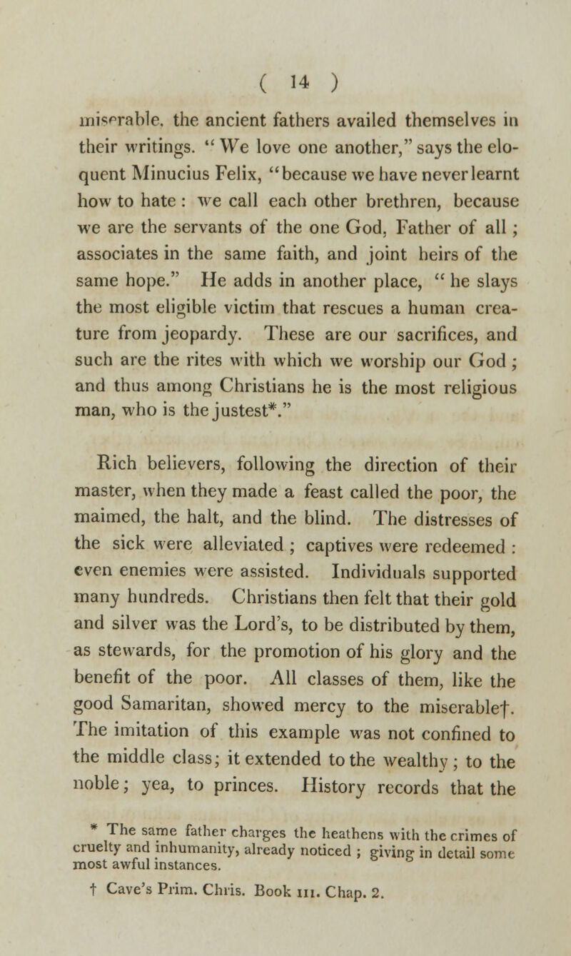 miserable, the ancient fathers availed themselves in their writings. We love one another, says the elo- quent Minucius Felix, because we have never learnt how to hate : we call each other brethren, because we are the servants of the one God. Father of all; associates in the same faith, and joint heirs of the same hope. He adds in another place,  he slays the most eligible victim that rescues a human crea- ture from jeopardy. These are our sacrifices, and such are the rites with which we worship our God; and thus among Christians he is the most religious man, who is the justest*. Rich believers, following the direction of their master, when they made a feast called the poor, the maimed, the halt, and the blind. The distresses of the sick were alleviated ; captives were redeemed : even enemies were assisted. Individuals supported many hundreds. Christians then felt that their gold and silver was the Lord's, to be distributed by them, as stewards, for the promotion of his glory and the benefit of the poor. All classes of them, like the good Samaritan, showed mercy to the miserable! • The imitation of this example was not confined to the middle class; it extended to the wealthy; to the noble; yea, to princes. History records that the * The same father charges the heathens with the crimes of cruelty and inhumanity, already noticed ; giving in detail some most awful instances. t Cave's Prim. Chris. Book in. Chap. 2.