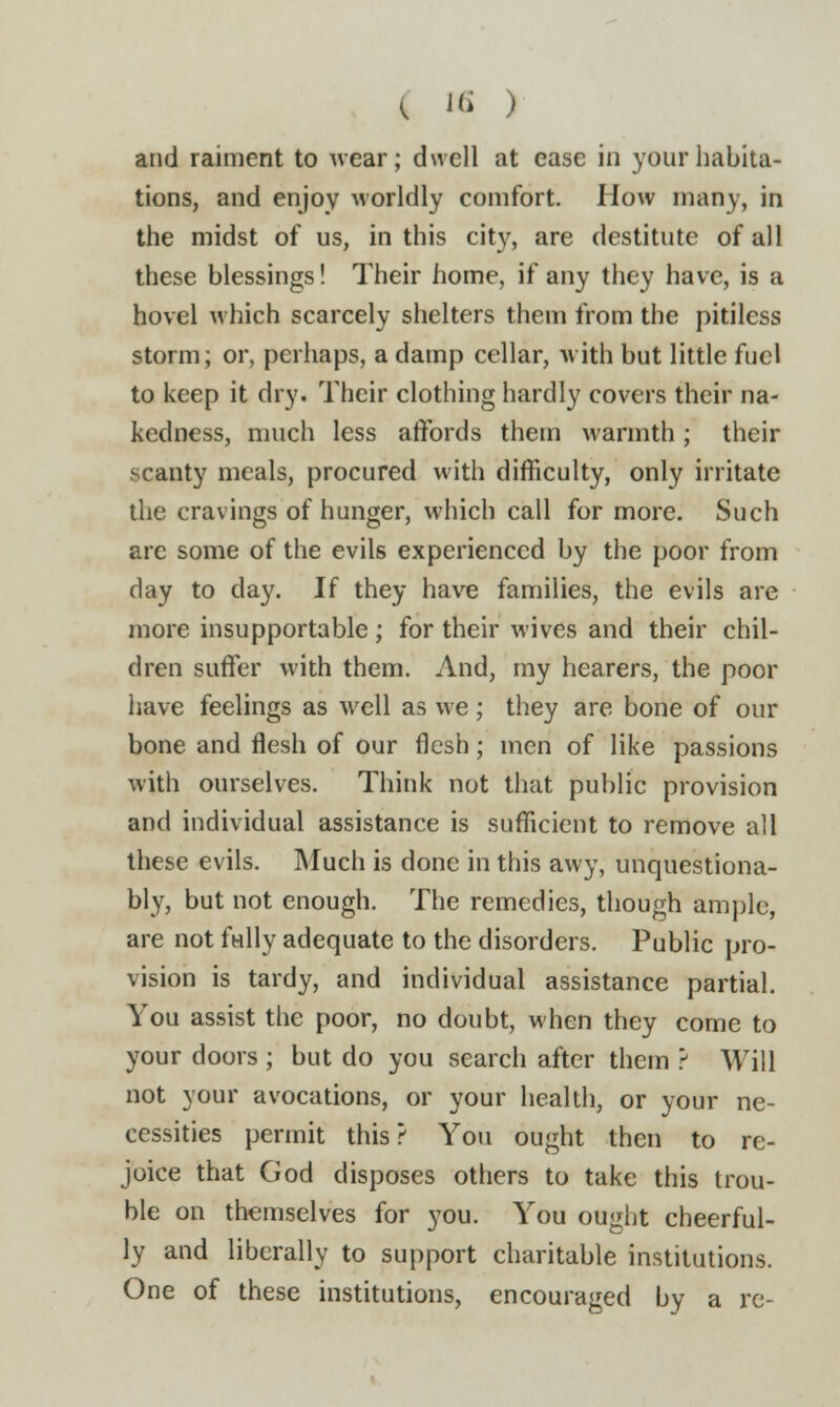 C Hi ) and raiment to wear; dwell at ease in your habita- tions, and enjoy worldly comfort. How many, in the midst of us, in this city, are destitute of all these blessings! Their home, if any they have, is a hovel which scarcely shelters them from the pitiless storm; or, perhaps, a damp cellar, with but little fuel to keep it dry. Their clothing hardly covers their na- kedness, much less affords them warmth; their scanty meals, procured with difficulty, only irritate the cravings of hunger, which call for more. Such are some of the evils experienced by the poor from day to day. If they have families, the evils are more insupportable; for their wives and their chil- dren suffer with them. And, my hearers, the poor have feelings as well as we; they are bone of our bone and flesh of our flesh; men of like passions with ourselves. Think not that public provision and individual assistance is sufficient to remove all these evils. Much is done in this awy, unquestiona- bly, but not enough. The remedies, though ample, are not fully adequate to the disorders. Public pro- vision is tardy, and individual assistance partial. You assist the poor, no doubt, when they come to your doors ; but do you search after them ? Will not your avocations, or your health, or your ne- cessities permit this? You ought then to re- joice that God disposes others to take this trou- ble on themselves for you. You ought cheerful- ly and liberally to support charitable institutions. One of these institutions, encouraged by a re-