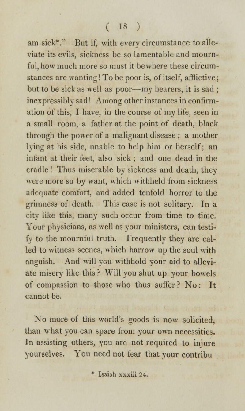 am sick*. But if, with every circumstance to alle- viate its evils, sickness be so lamentable and mourn- ful, how much more so must it be where these circum- stances are wanting! To be poor is, of itself, afflictive; but to be sick as well as poor—my hearers, it is sad ; inexpressibly sad! Among other instances in confirm- ation of this, I have, in the course of my life, seen in a small room, a father at the point of death, black through the power of a malignant disease ; a mother lying at his side, unable to help him or herself; an infant at their feet, also sick ; and one dead in the cradle ! Thus miserable by sickness and death, they were more so by want, which withheld from sickness adequate comfort, and added tenfold horror to the grimness of death. This case is not solitary. In a city like this, many such occur from time to time. Your physicians, as well as your ministers, can testi- fy to the mournful truth. Frequently they are cal- led to witness scenes, which harrow up the soul with anguish. And will you withhold your aid to allevi- ate misery like this ? Will you shut up your bowels of compassion to those who thus suffer ? No: It cannot be. No more of this world's goods is now solicited, than what you can spare from your own necessities. In assisting others, you are not required to injure yourselves. You need not fear that your contribu * Isaiah xxxiii 24»