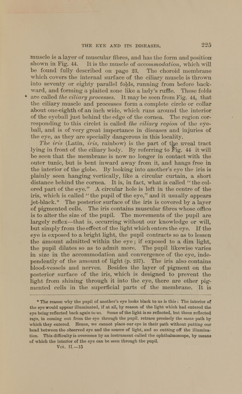 muscle is a layer of muscular fibres, and has the form, and position- shown in Fig. 44. It is the muscle of accommodation, which will be found fully described on page 23. The choroid membrane which covers the internal surface of the ciliary muscle is thrown into seventy or eighty parallel folds, running from before back- ward, and forming a plaited zone like a lady's ruffle. These folds are called the ciliary processes. It maybe seen from Fig. 44, that the ciliary muscle and processes form a complete circle or collar about one-eighth of an inch wide, which runs around the interior of the eyeball just behind the edge of the cornea. The region cor- responding to this circlet is called the ciliary region of the eye- ball, and is of very great importance in diseases and injuries of the eye, as they are specially dangerous in this locality. The iris (Latin, iris, rainbow) is the part of the uveal tract lying in front of the ciliary body. By referring to Fig. 44 it will be seen that the membrane is now no longer in contact with the outer tunic, but is bent inward away from it, and hangs free in the interior of the globe. By looking into another's eye the iris is plainly seen hanging vertically, like a circular curtain, a short distance behind the cornea. It is, in fact, what is called thecol- ored part of the eye. A circular hole is left in the centre of the iris, which is called the pupil of the eye, and it usually appears jet-black.* The posterior surface of the iris is covered by a layer of pigmented cells. The iris contains muscular fibres whose office is to alter the size of the pupil. The movements of the pupil are largely reflex—that is, occurring without our knowledge or will, but simply from the effect of the light which enters the eye. If the eye is exposed to a bright light, the pupil contracts so as to lessen the amount admitted within the eye; if exposed to a dim light, the pupil dilates so as to admit more. The pupil likewise varies in size in the accommodation and convergence of the eye, inde- pendently of the amount of light (p. 237). The iris also contains blood-vessels and nerves. Besides the layer of pigment on the posterior surface of the iris, which is designed to prevent the light from shining through it into the eye, there are other pig- mented cells in the superficial parts of the membrane. It is * The reason why the pupil of another's eye looks black to us is this : The interior of the eye would appear illuminated, if at all, by reason of the light which had entered the eye being reflected back again to us. Some of the light is so reflected, but these reflected rays, in coming out from the eye through the pupil, retrace precisely the same path by which they entered. Hence, we cannot place our eye in their path without putting our head between the observed eye and the source of light, and so cutting off the illumina- tion. This difficulty is overcome by an instrument called the ophthalmoscope, by means of which the interior of the eye can be seen through the pupil. Vol,. II.—15