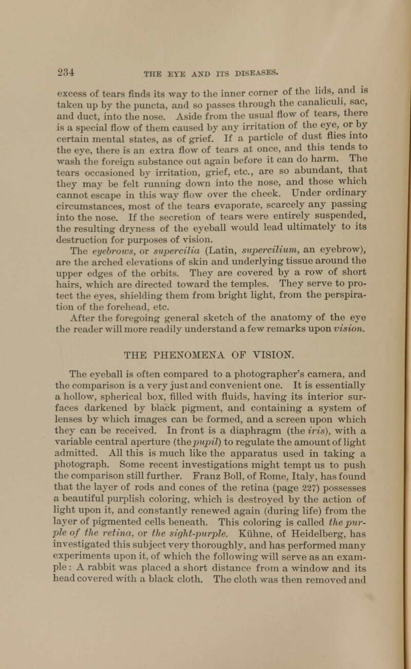 excess of tears finds its way to the inner corner of the lids, and is taken up by the puncta, and so passes through the canahculi, sac, and duct, into the nose. Aside from the usual flow of tears, there is a special flow of them caused by any irritation of the eye, or by certain mental states, as of grief. If a particle of dust flies into the eye, there is an extra flow of tears at once, and this tends to wash the foreign substance out again before it can do harm. The tears occasioned by irritation, grief, etc., are so abundant, that they may be felt running down into the nose, and those which cannot escape in this way flow over the cheek. Under ordinary circumstances, most of the tears evaporate, scarcely any passing into the nose. If the secretion of tears were entirely suspended, the resulting dryness of the eyeball would lead ultimately to its destruction for purposes of vision. The eyebrows, or supercilia (Latin, supercilium, an eyebrow), are the arched elevations of skin and underlying tissue around the upper edges of the orbits. They are covered by a row of short hairs, which are directed toward the temples. They serve to pro- tect the eyes, shielding them from bright light, from the perspira- tion of the forehead, etc. After the foregoing general sketch of the anatomy of the eye the reader will more readily understand a few remarks upon vision. THE PHENOMENA OF VISION. The eyeball is often compared to a photographer's camera, and the comparison is a very just and convenient one. It is essentially a hollow, spherical box, filled with fluids, having its interior sur- faces darkened by black pigment, and containing a system of lenses by which images can be formed, and a screen upon which they can be received. In front is a diaphragm (the iris), with a variable central aperture (thepupil) to regulate the amount of light admitted. All this is much like the apparatus used in taking a photograph. Some recent investigations might tempt us to push the comparison still further. Franz Boll, of Rome, Italy, has found that the layer of rods and cones of the retina (page 227) possesses a beautiful purplish coloring, which is destroyed by the action of light upon it, and constantly renewed again (during life) from the layer of pigmented cells beneath. This coloring is called the pur- ple of the retina, or the sight-purple. Kuhne, of Heidelberg, has investigated this subject very thoroughly, and has performed many experiments upon it, of which the following will serve as an exam- ple : A rabbit was placed a short distance from a window and its head covered with a black cloth. The cloth was then removed and