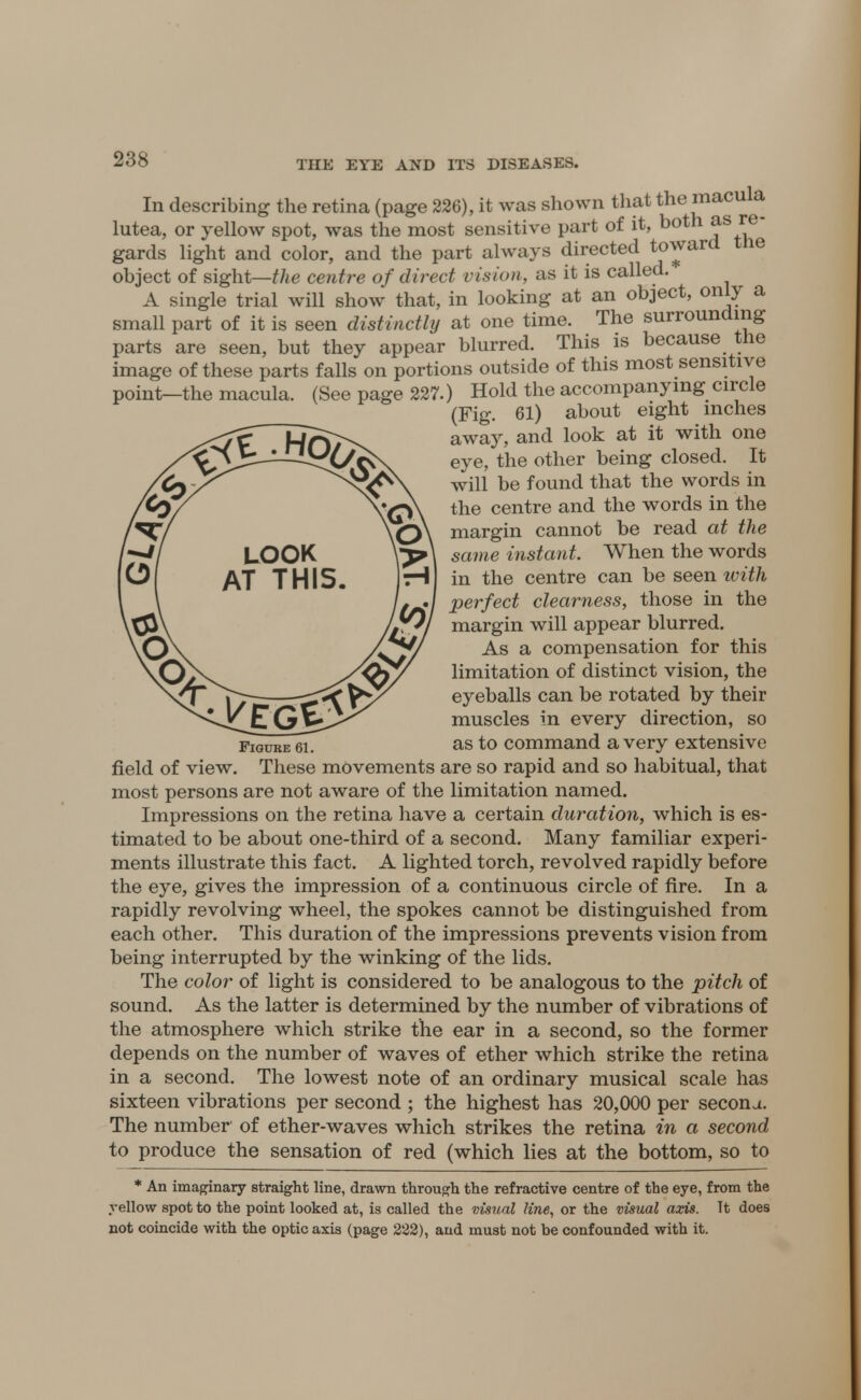 In describing the retina (page 226), it was shown that the macula lutea, or yellow spot, was the most sensitive part of it, both as re- gards light and color, and the part always directed toward tne object of sight—the centre of direct vision, as it is called. A single trial will show that, in looking at an object, only a small part of it is seen distinctly at one time. The surrounding parts are seen, but they appear blurred. This is because the image of these parts falls on portions outside of this most sensitive point—the macula. (See page 227.) Hold the accompanying circle (Fig. 61) about eight inches away, and look at it with one eye, the other being closed. It will be found that the words in the centre and the words in the margin cannot be read at the same instant. When the words in the centre can be seen with perfect clearness, those in the margin will appear blurred. As a compensation for this limitation of distinct vision, the eyeballs can be rotated by their muscles in every direction, so Figui as to command a very extensive field of view. These movements are so rapid and so habitual, that most persons are not aware of the limitation named. Impressions on the retina have a certain duration, which is es- timated to be about one-third of a second. Many familiar experi- ments illustrate this fact. A lighted torch, revolved rapidly before the eye, gives the impression of a continuous circle of fire. In a rapidly revolving wheel, the spokes cannot be distinguished from each other. This duration of the impressions prevents vision from being interrupted by the winking of the lids. The color of light is considered to be analogous to the pitch of sound. As the latter is determined by the number of vibrations of the atmosphere which strike the ear in a second, so the former depends on the number of waves of ether which strike the retina in a second. The lowest note of an ordinary musical scale has sixteen vibrations per second ; the highest has 20,000 per secona. The number of ether-waves which strikes the retina in a second to produce the sensation of red (which lies at the bottom, so to * An imaginary straight line, drawn through the refractive centre of the eye, from the yellow spot to the point looked at, is called the visual line, or the visual axis. It does not coincide with the optic axis (page 222), and must not be confounded with it.