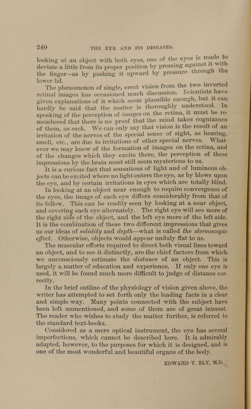 looking at an object with both eyes, one of the eyes is ™*de .*° deviate a little from its proper position by pressing against it with the finger—as by pushing it upward by pressure through the lower lid. . The phenomenon of single, erect vision from the two inverted retinal images has occasioned much discussion. Scientists have given explanations of it which seem plausible enough, but it can hardly be said that the matter is thoroughly understood. In speaking of the perception of images on the retina, it must be re- membered that there is no proof that the mind takes cognizance of them, as such. We can only say that vision is the result of an irritation of the nerves of the special sense of sight, as hearing, smell, etc., are due to irritations of other special nerves. What- ever we may know of the formation of images on the retina, and of the changes which they excite there, the perception of these impressions by the brain must still seem mysterious to us. It is a curious fact that sensations of light and of luminous ob- jects can be excited where no light enters the eye, as by blows upon the eye, and by certain irritations in eyes which are totally blind. In looking at an object near enough to require convergence of the eyes, the image of each eye differs considerably from that of its fellow. This can be readily seen by looking at a near object, and covering each eye alternately. The right eye will see more of the right sicfe of the object, and the left eye more of the left side. It is the combination of these two different impressions that gives us our ideas of solidity and depth—what is called the stereoscopic effect. Otherwise, objects would appear unduly flat to us. The muscular efforts required to direct both visual lines toward an object, and to see it distinctly, are the chief factors from which we unconsciously estimate the distance of an object. This is largely a matter of education and experience. If only one eye is used, it will be found much more difficult to judge of distance cor- rectly. In the brief outline of the physiology of vision given above, the writer has attempted to set forth only the leading facts in a clear and simple way. Many points connected with the subject have been left unmentioned, and some of them are of great interest. The reader who wishes to study the matter further, is referred to the standard text-books. Considered as a mere optical instrument, the eye has several imperfections, which cannot be described here. It is admirably adapted, however, to the purposes for which it is designed, and is one of the most wonderful and beautiful organs of the body. EDWARD T. ELY, M.D.