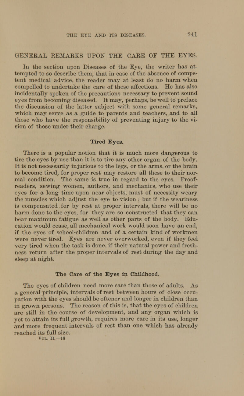 GENERAL REMARKS UPON THE CARE OF THE EYES. In the section upon Diseases of the Eye, the writer has at- tempted to so describe them, that in case of the absence of compe- tent medical advice, the reader may at least do no harm when compelled to undertake the care of these affections. He has also incidentally spoken of the precautions necessary to prevent sound eyes from becoming diseased. It may, perhaps, be well to preface the discussion of the latter subject with some general remarks, which may serve as a guide to parents and teachers, and to all those who have the responsibility of preventing injury to the vi- sion of those under their charge. Tired Eyes. There is a popular notion that it is much more dangerous to tire the eyes by use than it is to tire any other organ of the body. It is not necessarily injurious to the legs, or the arms, or the brain to become tired, for proper rest may restore all these to their nor- mal condition. The same is true in regard to the eyes. Proof- readers, sewing women, authors, and mechanics, who use their eyes for a long time upon near objects, must of necessity weary the muscles which adjust the eye to vision ; but if the weariness is compensated for by rest at proper intervals, there will be no harm done to the eyes, for they are so constructed that they can bear maximum fatigue as well as other parts of the body. Edu- cation would cease, all mechanical work would soon have an end, if the eyes of school-children and of a certain kind of workmen were never tired. Eyes are never overworked, even if they feel very tired when the task is done, if their natural power and fresh- ness return after the proper intervals of rest during the day and sleep at night. The Care of the Eyes in Childhood. The eyes of children need more care than those of adults. As a general principle, intervals of rest between hours of close occu- pation with the eyes should be oftener and longer in children than in grown persons. The reason of this is, that the eyes of children are still in the course of development, and any organ which is yet to attain its full growth, requires more care in its use, longer and more frequent intervals of rest than one which has already reached its full size. Vol. II.—16