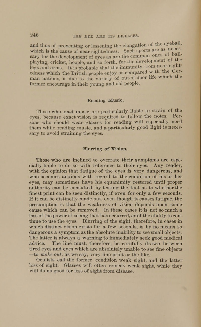 and thus of preventing or lessening the elongation of the eyeba , which is the cause of near-sightedness. Such sports are as neces- sary for the development of eyes as are the common ones ot ball- playing, cricket, hoople, and so forth, for the development ot the legs and arms. It is probable that the immunity from near-sight- edness which the British people enjoy as compared with the Ger- man nations, is due to the variety of out-of-door life which the former encourage in their young and old people. Reading Music. Those who read music are particularly liable to strain of the eyes, because exact vision is required to follow the notes. Per- sons who should wear glasses for reading will especially need them while reading music, and a particularly good light is neces- sary to avoid straining the eyes. Blurring of Vision. Those who are inclined to overrate their symptoms are espe- cially liable to do so with reference to their eyes. Any reader, with the opinion that fatigue of the eyes is very dangerous, and who becomes anxious with regard to the condition of his or her eyes, may sometimes have his equanimity restored until proper authority can be consulted, by testing the fact as to whether the finest print can be seen distinctly, if even for only a few seconds. If it can be distinctly made out, even though it causes fatigue, the presumption is that the weakness of vision depends upon some cause which can be removed. In these cases it is not so much a loss of the power of seeing that has occurred, as of the ability to con- tinue to use the eyes. Blurring of the sight, therefore, in cases in which distinct vision exists for a few seconds, is by no means so dangerous a symptom as the absolute inability to see small objects. The latter is always a warning to immediately seek good medical advice. The line must, therefore, be carefully drawn between tired eyes and eyes which are absolutely unable to see fine objects —to make out, as we say, very fine print or the like. Oculists call the former condition weak sight, and the latter loss of sight. Glasses will often remedy weak sight, while they will do no good for loss of sight from disease.