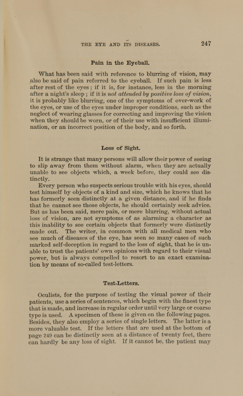 Pain in the Eyeball. What has been said with reference to blurring of vision, may also be said of pain referred to the eyeball. If such pain is less after rest of the eyes; if it is, for instance, less in the morning after a night's sleep ; if it is not attended by positive loss of vision, it is probably like blurring, one of the symptoms of over-work of the eyes, or use of the eyes under improper conditions, such as the neglect of wearing glasses for correcting and improving the vision when they should be worn, or of their use with insufficient illumi- nation, or an incorrect position of the body, and so forth. Loss of Sight. It is strange that many persons will allow their power of seeing to slip away from them without alarm, when they are actually unable to see objects which, a week before, they could see dis- tinctly. Every person who suspects serious trouble with his eyes, should test himself by objects of a kind and size, which he knows that he has formerly seen distinctly at a given distance, and if he finds that he cannot see those objects, he should certainly seek advice. But as has been said, mere pain, or mere blurring, without actual loss of vision, are not symptoms of as alarming a character as this inability to see certain objects that formerly were distinctly made out. The writer, in common with all medical men who see much of diseases of the eye, has seen so many cases of such marked self-deception in regard to the loss of sight, that he is un- able to trust the patients' own opinions with regard to their visual power, but is always compelled to resort to an exact examina- tion by means of so-called test-letters. Test-Letters. Oculists, for the purpose of testing the visual power of their patients, use a series of sentences, which begin with the finest type that is made, and increase in regular order until very large or coarse type is used. A specimen of these is given on the following pages. Besides, they also employ a series of single letters. The latter is a more valuable test. If the letters that are used at the bottom of page 249 can be distinctly seen at a distance of twenty feet, there can hardly be any loss of sight. If it cannot be, the patient may