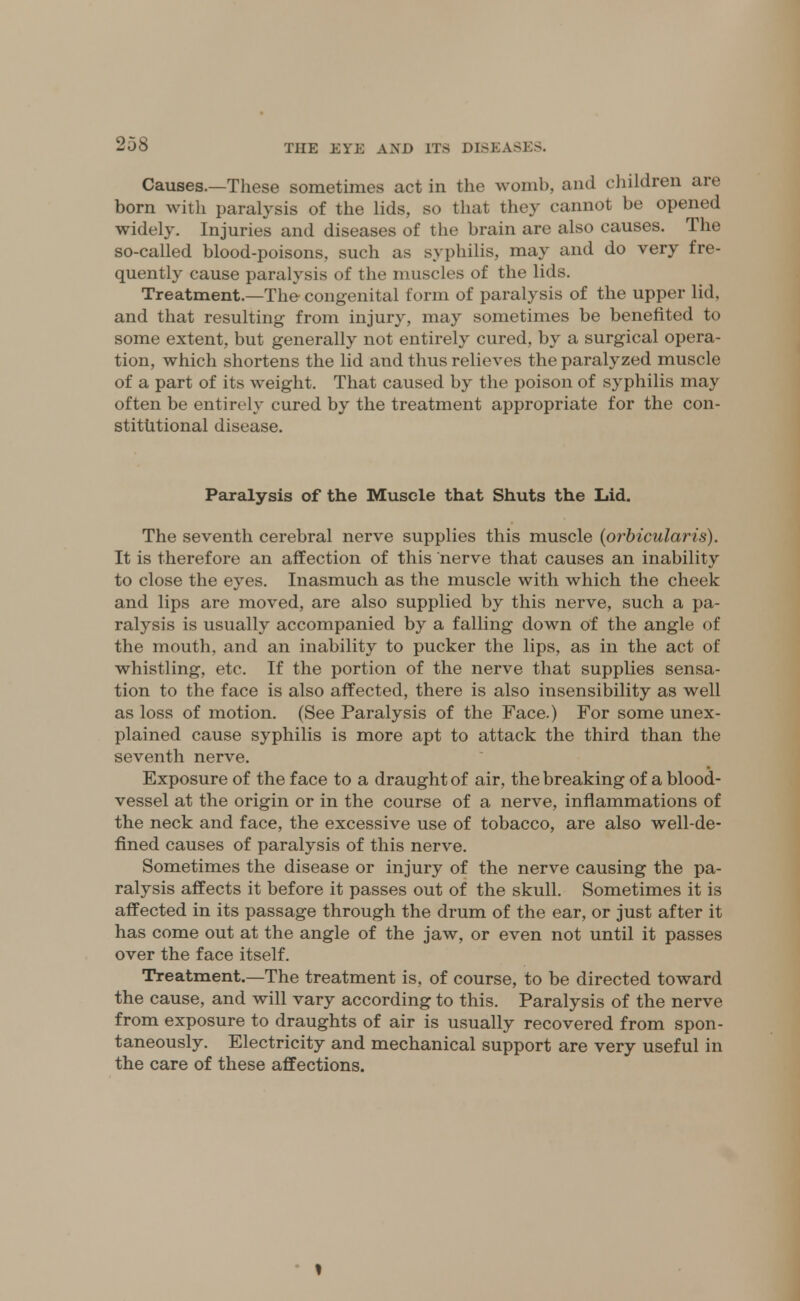 Causes.—These sometimes act in the womb, and children arc born with paralysis of the lids, so that they cannot be opened widely. Injuries and diseases of the brain are also causes. The so-called blood-poisons, such as syphilis, may and do very fre- quently cause paralysis of the muscles of the lids. Treatment.—The congenital form of paralysis of the upper lid, and that resulting from injury, may sometimes be benefited to some extent, but generally not entirely cured, by a surgical opera- tion, which shortens the lid and thus relieves the paralyzed muscle of a part of its weight. That caused by the poison of syphilis may often be entirely cured by the treatment appropriate for the con- stitutional disease. Paralysis of the Muscle that Shuts the Lid. The seventh cerebral nerve supplies this muscle {orbicularis). It is therefore an affection of this nerve that causes an inability to close the eyes. Inasmuch as the muscle with which the cheek and lips are moved, are also supplied by this nerve, such a pa- ralysis is usually accompanied by a falling down of the angle of the mouth, and an inability to pucker the lips, as in the act of whistling, etc. If the portion of the nerve that supplies sensa- tion to the face is also affected, there is also insensibility as well as loss of motion. (See Paralysis of the Face.) For some unex- plained cause syphilis is more apt to attack the third than the seventh nerve. Exposure of the face to a draught of air, the breaking of a blood- vessel at the origin or in the course of a nerve, inflammations of the neck and face, the excessive use of tobacco, are also well-de- fined causes of paralysis of this nerve. Sometimes the disease or injury of the nerve causing the pa- ralysis affects it before it passes out of the skull. Sometimes it is affected in its passage through the drum of the ear, or just after it has come out at the angle of the jaw, or even not until it passes over the face itself. Treatment.—The treatment is, of course, to be directed toward the cause, and will vary according to this. Paralysis of the nerve from exposure to draughts of air is usually recovered from spon- taneously. Electricity and mechanical support are very useful in the care of these affections.