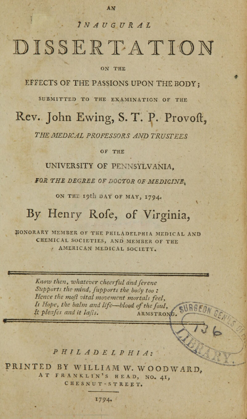 AN Inaugural DISSERTATION ON THE EFFECTS OF THE PASSIONS UPON THE BODY; SUBMITTED TO THE EXAMINATION OF THE Rev. John Ewing, S. T. P. Provoft, THE MEDICAL PROFESSORS AND TRUSTEES OF THE UNIVERSITY OF PENNSYLVANIA, FOR THE DEGREE OF DOCTOR OF MEDICINE^ ON THi- 19th DAY OF MAY, I794. By Henry Rofe, of Virginia, HONORARY MEMBER OF THE PHILADELPHIA MEDICAL AND CHEMICAL SOCIETIES, AND MEMBER OF THE - AMERICAN MEDICAL SOCIETY. Know then, whatever cheerful and ferene Supports the mind, fupports the body too : Hence the moft vital movement mortals feel, Is Hope, the balm and life—blood of the foul, yjTuR It pleafis and it la/Is. armstron£. *>^.£^ I it PHILADELPHIA: ^ PRINTED BY WILLIAM W. WOODWARD, at franklin's head, no. 41, ches nut-street. 1794.