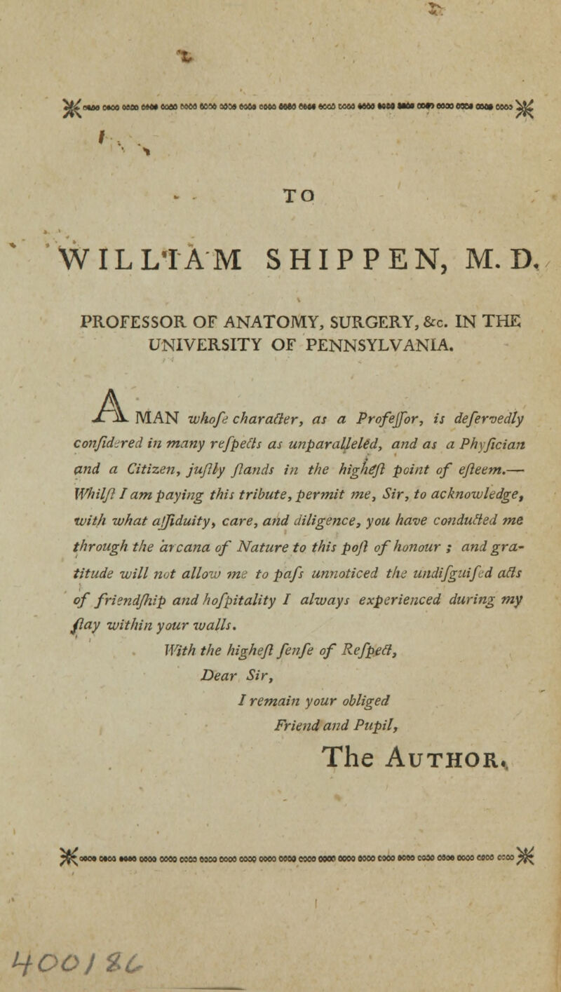 */^ ouo e*» omo om» eo» mm ww mm mm mm mm e«M «oos rat mm mm mm cm? moo mm mm mm ^t£ TO WILLIAM SHIPPEN, M. D, PROFESSOR OF ANATOMY, SURGERY, &c. IN THE UNIVERSITY OF PENNSYLVANIA. A MAN whofe character, as a Profejfor, is defervedly confidjred in many refpetts as unparalleled, and as a Phyfician and a Citizen, juflly flands in the higheft point of efleem.— Whilfl I am paying this tribute, permit me, Sir, to acknowledge, vjith what ajjiduity, care, and diligence, you have conducted me through the arcana of Nature to this poft of honour ; and gra~ titude will not allow me to pafs unnoticed the undifguifd ads of friend/hip and hofpitality I always experienced during my flay within your walls. With the higheft fenfe of Refpett, Dear Sir, I remain your obliged Friend and Pupil, The Author.. *$^ 000* MM MM MM OMO COM MM MM COOS MM MM MM MM MM MM MM MM COM MM MM COM C5M ^ Hooi %c