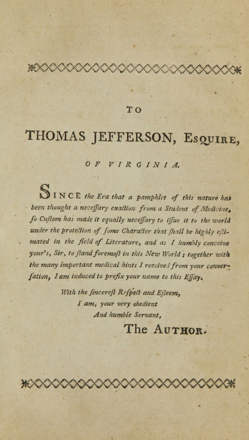 wyyyyv^.A/\AAA,.VvAA..•-.. s\ /\ .<*■. s\ .*-.. A ..••w /t\--' \/ v ••.••' v ••*..•• V V V V V V V vVVV'vvS/VV \y\7& TO THOMAS JEFFERSON, Esquire, O/' VIRGINIA I N C E Me .Era Ma? a pamphlet of this nature hat been thought a necejjary exaflion from a Student of Medicine> fo Cujlom has mdde it equally necejfary to ijfue it to the world, under the protection of fame Character that (hall be highly efli- mated in the field of Literature, and as I humbly conceive your's, Sir, to ftand foremofl in this New World; together with the many important medical hints I received from your conver~ fation, lam induced to prefix your name to this Ejfay, With the fincerefl Rrfp'ett and EJleem, I am, your very obedient And humble Servant, The Author. TKf V V V V V V'V V V V V V V V* '•«/ V V V V V V V Vr»