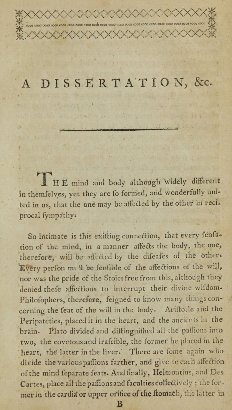 *js. ... .,. .,. .,.. ,,.,......,.....-..........■.....-•.....'•....•••<....•'•....■••...'•• .„.•*•-..••••.,.••■•■...•••...••'••./'/y£ CS com woo com oooo com cooo cooo nxa OOOO 0000 COOO -K.0 COM COM 0000 CCOO MM COM COM MM MOO MCO -yj> 2^ -. fit/:. /- /VV-V'^V'V-V^V 9 A DISSERTATION, &c 1 Hfl mind ami body although widely different in themfelves, yet they are fo formed, and wonderfully uni- ted in us, that the one may be affected by the other in reel, procal fympsfthy* So intimate is this exiiiing connection, that every fenfa- tion of :he mind* in a manner affects the body, the one, therefore, will be affected by the difenfes of the other. 'Eve'ry perfon mi <t oe fenfible of the affections of the will, nor was the pride of the Stoics free from this, although they denied thefe affections to interrupt their divine wifdotri. Philofophers, therefore, feigned to know many things con- cerning the feat of the will in the body. Ariftotle and the Peripatetics, placed it in the heart, and the ancients in the brain. Plato divided and diftinguifhed ail the paflions into two, the covetous and irafcible, the former he placed in the heart, the latter in the liver/ There are ibme again who divide the VariouspaiTions farther, and give to each iffe&io'n of the mind feparate feats. And finally, Heimontius, and Des Cartes, place all the pafTionsand faculties collectively ; the for- mer in the carditfor upper orifice of the ffoinach, the latter in B