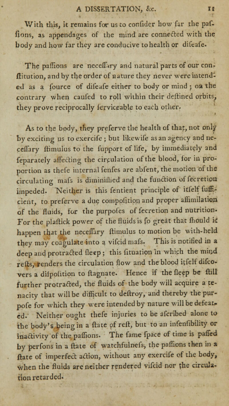 With this, it remains for us to confider how far the paf- fions, as appendages of the mind are connected with the body and how far they are conducive to health or difeafe. The paffions are neceflVy and natural parts of our con- stitution, and by the order of nature they never were intend- ed as a fource of difeafe either to body or mind ; oh the contrary when caufed to roll within their deftined orbits, they prove reciprocally ferviceable to each other. As to the body, they preferve the health of that, not only by exciting us to exercife ; but likewife as an agency and ne- cefTary ftimulus to the fupport of life, by immediately and feparately affecting the circulation of the blood, for in pro- portion as thefe internal fenfes are abfent, the motion of the circulating mafs is diminifhed and the function offecretiou impeded. Neither is this fentient principle of itfelf fuffi- cient, to preferve a due composition and proper afiimilation of the fluids, for the purpofes of fecretion and nutrition. For the plaftick power of the fluids is fo great that mould it happen that the neceflary ftimulus to motion be with-held they may coagulate into a vifcid mafs. This is notified in a deep and protra&ed deep; this Situation In which the miijd refts, renders the circulation flow and the blood itfelf difco- vers a dilpodtion to ftagnate. Hence if the fleep be flill further protracted, the fluids of the body will acquire a te- nacity that will be difficult to deftroy, and thereby thepur- pofe for which they were intended by nature will be defeat> ed. Neither ought thefe injuries to be afcribed alone to the body's being in a ftate of reft, but to an infenfibility or inactivity of the paffions. The fame fpace of time is paffed by perfons in a ftate of watchfulnefs, the paffions then in a ftate of imperfect adion, without any exercife of the body, when the fluids are neither rendered vifcid nor the circula- tion retarded.