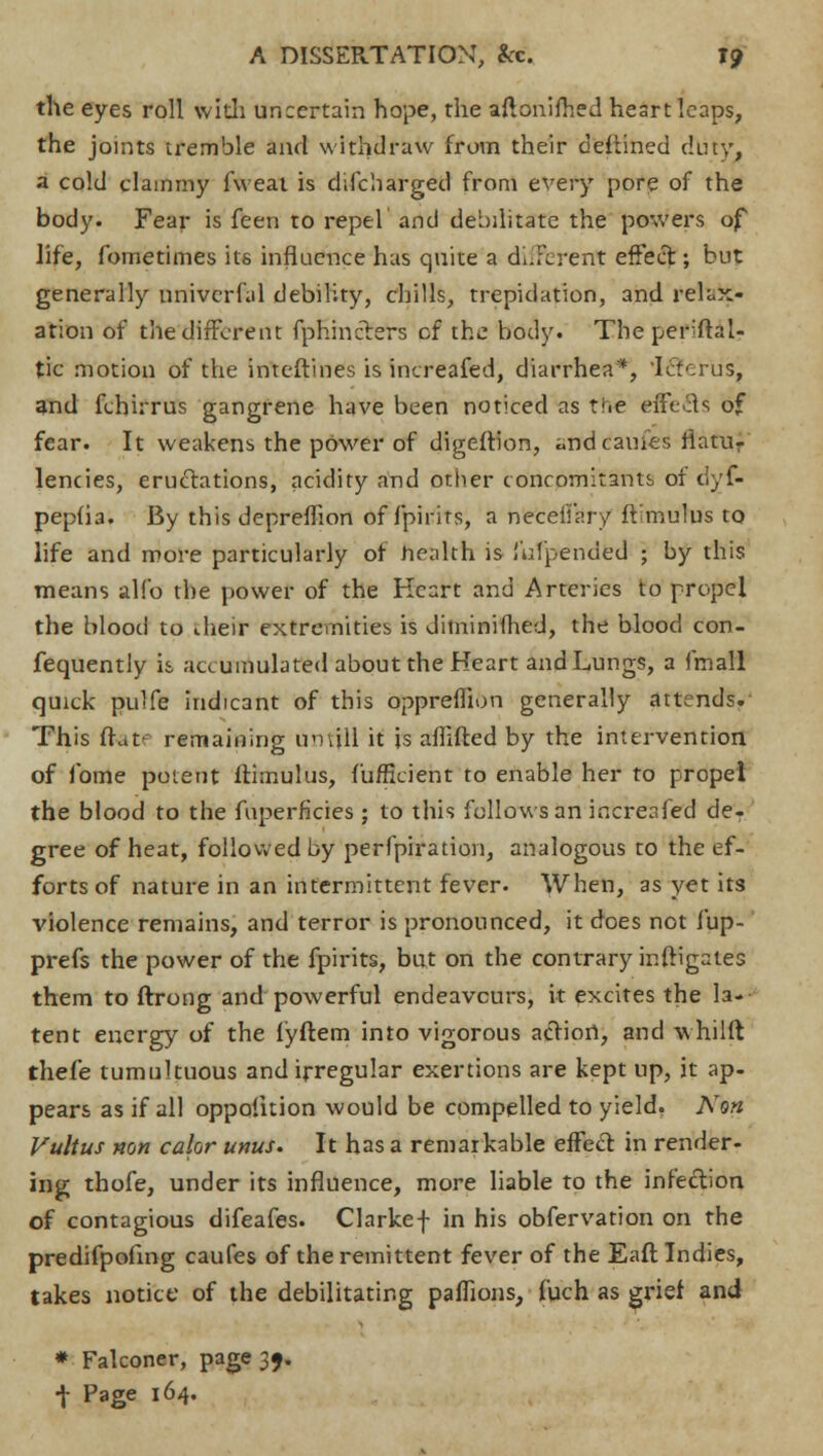 the eyes roll with uncertain hope, the aftonifhed heart leaps, the joints tremble and withdraw from their deftined duty, a cold clammy fweat is difcharged from every pore of the body. Fear is feen to repel and debilitate the powers of life, fometimes its influence has quite a different effect; but generally nnivcrfal debility, chills, trepidation, and relax- ation of the different fphincters cf the body. The perftal- tic motion of the inteftines is increased, diarrhea*, Icterus, and fchirrus gangrene have been noticed as t-.e effects of fear. It weakens the power of digeftion, «ndcauies flatu- lencies, eructations, acidity and other concomitants of dyf- pepfia. By this depreffion of fpirits, a neceii'ary ft mulus to life and more particularly of health is hd'pended ; by this means alfo the power of the Heart and Arteries to propel the blood to their extremities is diminifhed, the blood con- fequently is accumulated about the Heart and Lungs, a fmall quick pulfe indicant of this oppreffion generally attends.- This flat-- remaining umill it is aflifted by the intervention. of fome potent itimulus, fufficient to enable her to propel the blood to the fuperficies ; to this follows an increased de- gree of heat, followed by perfpiration, analogous to the ef- forts of nature in an intermittent fever. When, as yet its violence remains, and terror is pronounced, it does not fup- prefs the power of the fpirits, but on the contrary inftigates them to ftrong and powerful endeavours, it excites the la- tent energy of the fyftem into vigorous action, and whilft thefe tumultuous and irregular exertions are kept up, it ap- pears as if all oppofition would be compelled to yield, Non Vultus non calor unus. It has a remarkable effect in render- ing thofe, under its influence, more liable to the infection of contagious difeafes. Clarkef in his obfervation on the predifpofing caufes of the remittent fever of the Eaft Indies, takes notice of the debilitating paffions, fuch as grief and * Falconer, page 35. -j- Page 164.