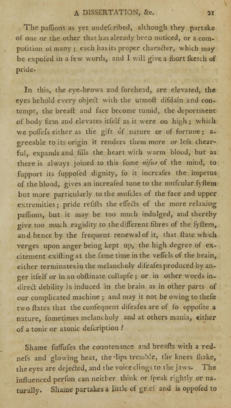 The paffions as yet undefcribed, although they partake ol one or the other that has already been noticed, or a com- pofition oi many ; each has its proper character, which may be expoied in a few words, and I will give a fhort Iketch of pride. In this, the eye-brows and forehead, are elevated, the eyes behold every object with the utmoft difdain and con- tempt, the breaft and face become tumid, the deportment of body firm and elevates itfelf as it were on high ; which we poffefs either as the gift of nature or of fortune; a- greeable to its origin it renders them more or lefs chear- ful, expands and fills the heart with warm blood, but as there is always joined to this fome nifus of the mind, to fupport its fuppofed dignity, fo it increafes the impetus of the blood, gives an increafed tone to the mufcular fyftem but more particularly to the mnfcles of the face and upper extremities; pride refifts the effects of the more relaxing paffions, but it may be too much indulged, and thereby give too much ragidity to the different fibres of the fyftem, and hence by the frequent renewal of it, that ftate which verges upon anger being kept up, the high degree of ex- citement exifting at the fame time in the veffels of the brain, either terminates in the melancholy dlfeafes produced by an- ger itfelf or in an obftinate collapfe ; or in other words in- dired debility is induced in the brain as in other parts of our complicated machine ; and may it not be owing to thefe two ftates that the confequent difeafes are of fo oppofite a nature, fometimes melancholy and at others mania, either of a tonic or atonic description 1 Shame fuffufes the countenance and breafts with a red- nefs and glowing heat, the -lips tremble, the knees ihake, the eyes are dejected, and the voice clings to the jaws. The influenced perfon can neither think or (peak rightly or na- turally. Shame partakes a little of gr.el and is oppofed to