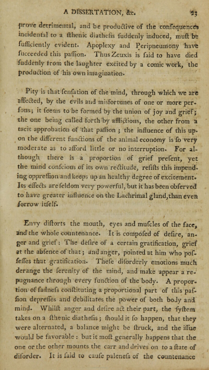 prove detrimental, and be productive of the confequence* incidental to a flhenic diatheiis fuddenly induced, mult be fufficiently evident. Apoplexy and Peripneumony have fucceeded this paffion. ThusZeuxis is faid to have died fuddenly from the laughter excited by a comic work, the production of his own imagination. Pity is that fenfation of the mind, through which we are affected, by the evils and misfortunes of one or more per- fons; it feems to be formed by the union of joy and grief; the one being called forth by afflictions, the other from a tacit approbation of that paflion ; the influence of this up. on the different functions of the animal economy is £b very moderate as to afford little or no interruption. For al- though there is a proportion of grief prefent, yet the mind confcious of its own rectitude, refifts this impend- ing opprefhon and keeps up an healthy degree of excitement. Its effects are feldom very powerful, but it has been obferved to have greater influence on the Lachrimal gland,than even ibrrow itfclf. Envy diftorts the mouth, eyes and mufcles of the face, and the whole countenance. It is compofed of defire, an- ger and grief: The defire of a certain gratification, grief at the abfence of that; and anger, pointed at him who pof- fefTes that gratification. Thefe diforderly emotions much derange the ferenity of the mind, and make appear a re- pugnance through every function of the body. A propor- tion of fadnefs conftituting a proportional part of this paf- fion depreiles and debilitates the power of both boJy and mind. Whilft anger and defire act their part, the fyftem takes on a fthenic diathefis ; fhould it fo happen, that they were alternated, a balance might be (truck, and the iffue would be favorable : but it mofl generally happens that the one or the other mounts the carr and drives on toafrate of diforder. It is laid to caufe palcnels of the countenance