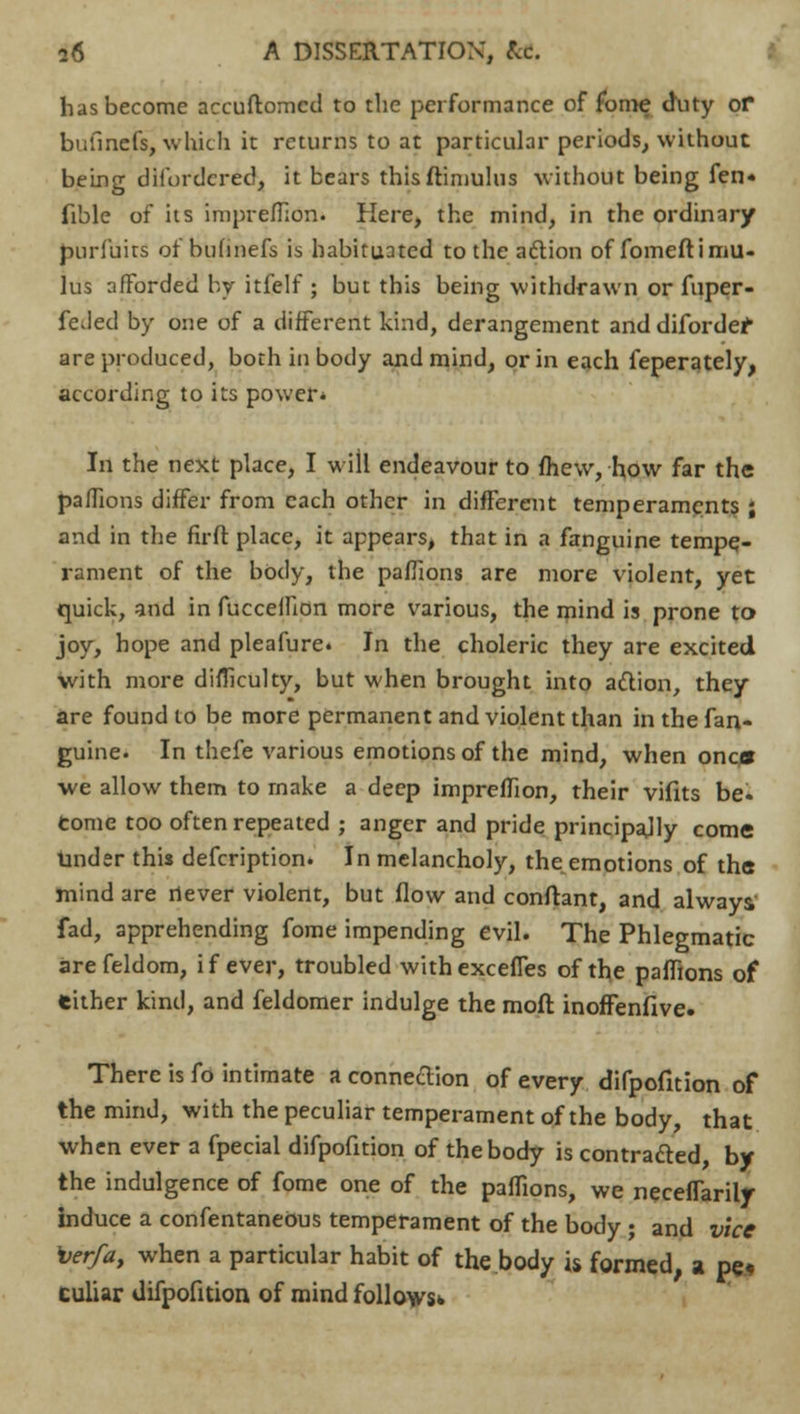 has become accuftomcd to the performance of fome duty or bufinefs, which it returns to at particular periods, without being difordcred, it bears thisftimulus without being fen* fible of its imprefTion. Here, the mind, in the ordinary purfuirs of bufinefs is habituated to the aftion of fomeftimu- lus afForded by itfelf ; but this being withdrawn or fuper- feded by one of a different kind, derangement and difordef are produced, both in body and mind, or in each feperately, according to its power* In the next place, I will endeavour to fhew, how far the paflions differ from each other in different temperaments ; and in the firft place, it appears, that in a fanguine tempe- rament of the body, the paflions are more violent, yet quick, and in fuccelfion more various, the mind is prone to joy, hope and pleafure. In the choleric they are excited with more difficulty, but when brought into action, they are found to be more permanent and violent than in the fan- guine. In thefe various emotions of the mind, when onc^ we allow them to make a deep imprefTion, their vifits be. tome too often repeated ; anger and pride principally come Under this defcription. In melancholy, the emotions of the mind are never violent, but flow and conftant, and always fad, apprehending fome impending evil. The Phlegmatic arefeldom, if ever, troubled withexcefies of the paffions of either kind, and feldomer indulge the mod inoffenfive. There is fo intimate a connection of every difpofition of the mind, with the peculiar temperament of the body, that when ever a fpecial difpofition of the body is contracted, by the indulgence of fome one of the paffions, we neceflarily induce a confentaneOus temperament of the body ; and vice verfa, when a particular habit of the body is formed, a pe- culiar difpofition of mind follows.