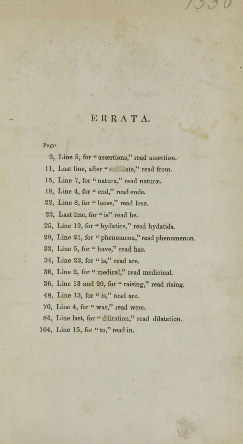 /o ERRATA. Page. 9, Line 5, for  assertions, read assertion. 11, Last line, after t.....,ate, read from. 15, Line 7, for natura, read naturae. 18, Line 4, for  end, read ends. 22, Line 8, for  loose, read lose. 22, Last line, for  is read he. 25, Line 19, for  hydatics, read hydatids. 29, Line 21, for  phenomena, read phenomenon. 33, Line 5, for  have, read has. 34, Line 23, for  is, read are. 36, Line 2, for  medical, read medicinal. 36, Line 13 and 20, for  raising, read rising. 48, Line 13, for  is, read are. 70, Line 4, for  was, read were. 84, Line last, for  dilitation, read dilatation. 104, Line 15, for  to, read in.