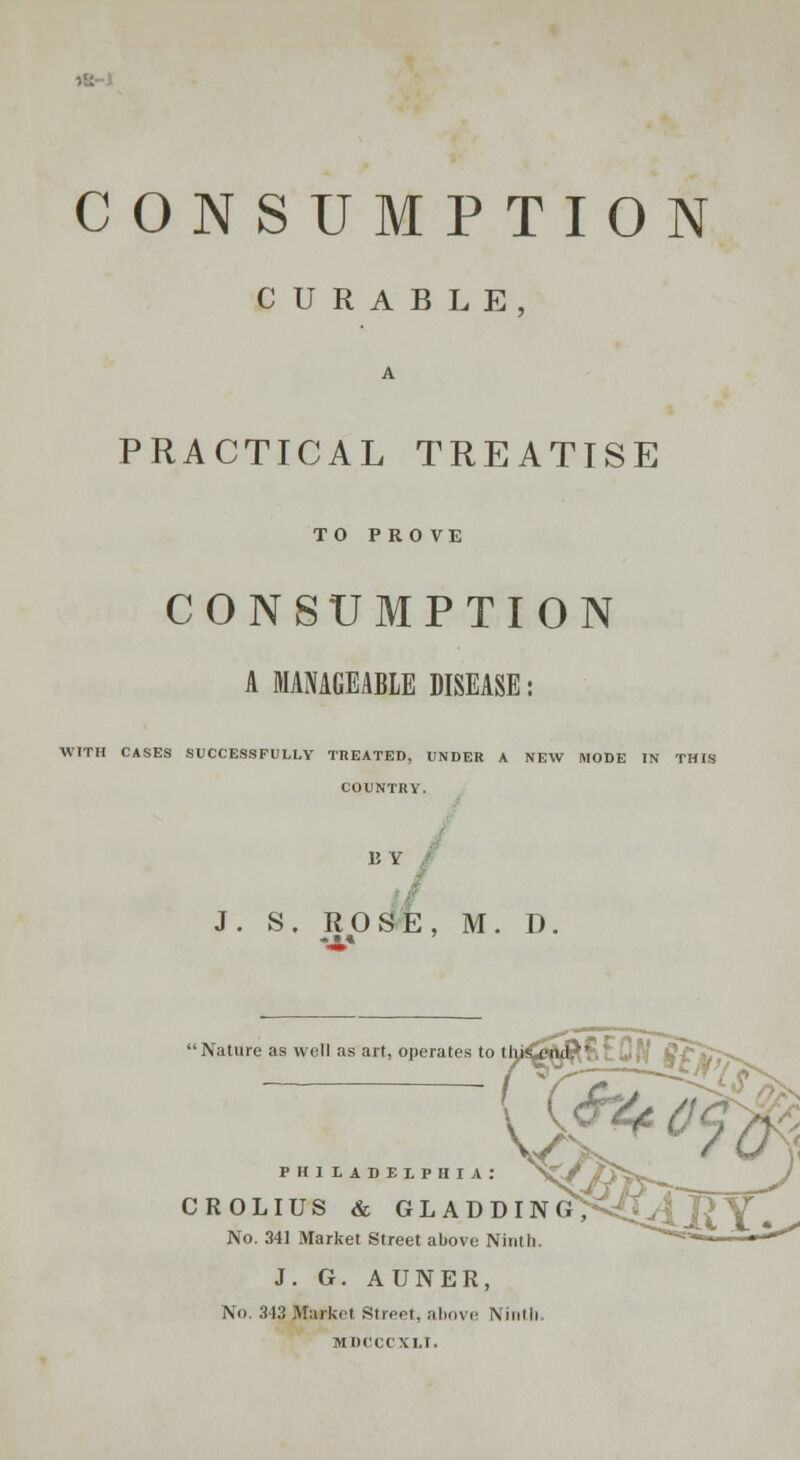 CONSUMPTION CURABLE PRACTICAL TREATISE TO PROVE CONSUMPTION A MANAGEABLE DISEASE: WITH CASES SUCCESSFULLY TREATED, UNDER A NEW MODE IN THI COUNTRY. BY J. S. ROSE, M. D PHILADELPHIA; crolius & gladd: No. 341 Market Street above Ninth. J. G. AUNER, No. 343 .Market Street, above Ninth MDCCt'XLI.