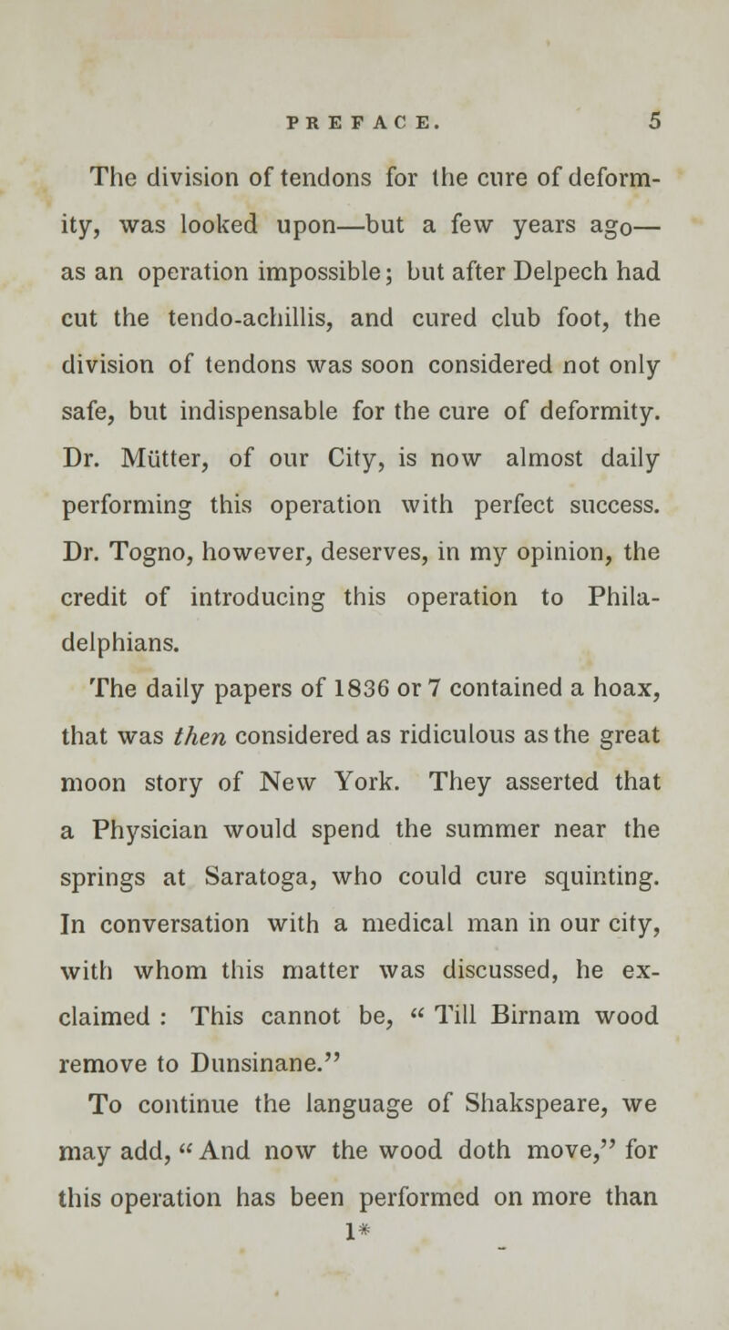 The division of tendons for the cure of deform- ity, was looked upon—but a few years ago— as an operation impossible; but after Delpech had cut the tendo-achillis, and cured club foot, the division of tendons was soon considered not only safe, but indispensable for the cure of deformity. Dr. Mutter, of our City, is now almost daily performing this operation with perfect success. Dr. Togno, however, deserves, in my opinion, the credit of introducing this operation to Phila- delphians. The daily papers of 1836 or 7 contained a hoax, that was then considered as ridiculous as the great moon story of New York. They asserted that a Physician would spend the summer near the springs at Saratoga, who could cure squinting. In conversation with a medical man in our city, with whom this matter was discussed, he ex- claimed : This cannot be,  Till Birnam wood remove to Dunsinane. To continue the language of Shakspeare, we may add,  And now the wood doth move, for this operation has been performed on more than 1*