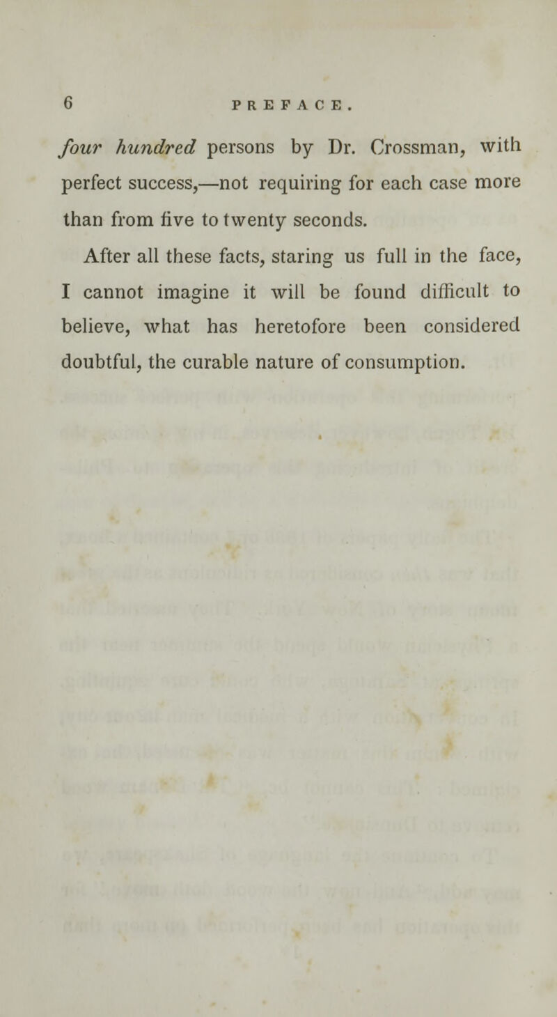 four hundred persons by Dr. Grossman, with perfect success,—not requiring for each case more than from five to twenty seconds. After all these facts, staring us full in the face, I cannot imagine it will be found difficult to believe, what has heretofore been considered doubtful, the curable nature of consumption.