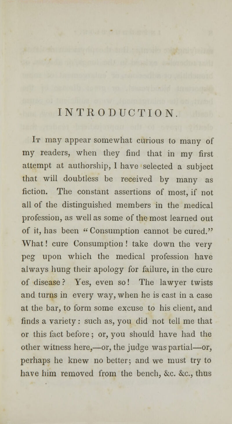 INTRODUCTION. It may appear somewhat curious to many of my readers, when they find that in my first attempt at authorship, 1 have selected a subject that will doubtless be received by many as fiction. The constant assertions of most, if not all of the distinguished members in the medical profession, as well as some of the most learned out of it, has been  Consumption cannot be cured. What! cure Consumption ! take down the very peg upon which the medical profession have always hung their apology for failure, in the cure of disease ? Yes, even so! The lawyer twists and turns in every way, when he is cast in a case at the bar, to form some excuse to his client, and finds a variety : such as, you did not tell me that or this fact before; or, you should have had the other witness here,—or, the judge was partial—or, perhaps he knew no better; and we must try to have him removed from the bench, &c. &c, thus