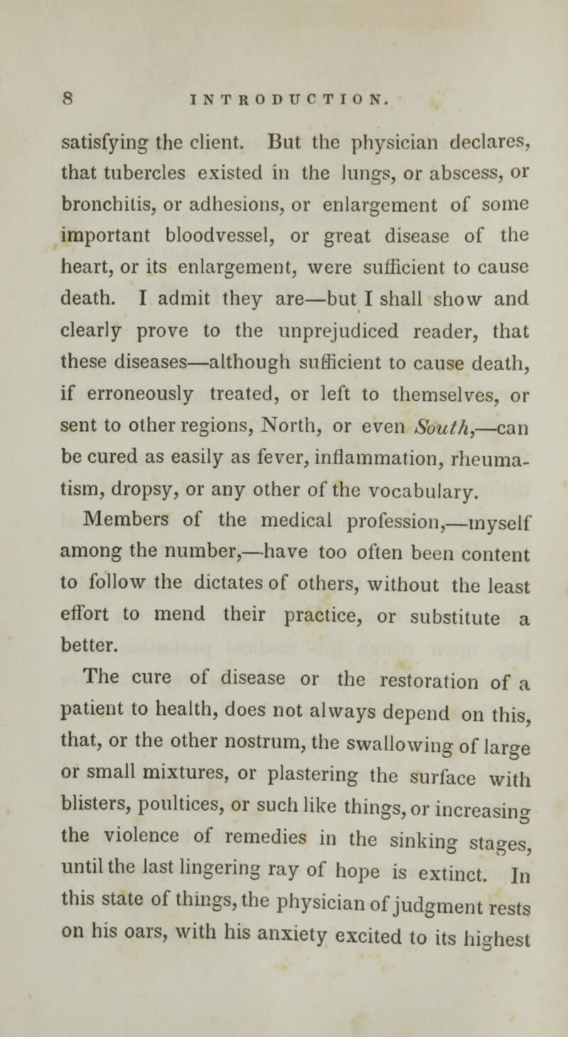 satisfying the client. But the physician declares, that tubercles existed in the Jungs, or abscess, or bronchitis, or adhesions, or enlargement of some important bloodvessel, or great disease of the heart, or its enlargement, were sufficient to cause death. I admit they are—but I shall show and clearly prove to the unprejudiced reader, that these diseases—although sufficient to cause death, if erroneously treated, or left to themselves, or sent to other regions, North, or even South,—can be cured as easily as fever, inflammation, rheuma- tism, dropsy, or any other of the vocabulary. Members of the medical profession,—myself among the number,—have too often been content to follow the dictates of others, without the least effort to mend their practice, or substitute a better. The cure of disease or the restoration of a patient to health, does not always depend on this that, or the other nostrum, the swallowing of lar^e or small mixtures, or plastering the surface with blisters, poultices, or such like things, or increasing the violence of remedies in the sinking stages, until the last lingering ray of hope is extinct. In this state of things, the physician of judgment rests on his oars, with his anxiety excited to its highest