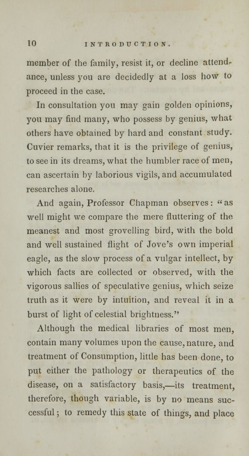 member of the family, resist it, or decline attend- ance, unless you are decidedly at a loss how to proceed in the case. In consultation you may gain golden opinions, you may find many, who possess by genius, what others have obtained by hard and constant study. Cuvier remarks, that it is the privilege of genius, to see in its dreams, what the humbler race of men, can ascertain by laborious vigils, and accumulated researches alone. And again, Professor Chapman observes: as well might we compare the mere fluttering of the meanest and most grovelling bird, with the bold and well sustained flight of Jove's own imperial eagle, as the slow process of a vulgar intellect, by which facts are collected or observed, with the vigorous sallies of speculative genius, which seize truth as it were by intuition, and reveal it in a burst of light of celestial brightness. Although the medical libraries of most men, contain many volumes upon the cause, nature, and treatment of Consumption, little has been done, to put either the pathology or therapeutics of the disease, on a satisfactory basis,—its treatment, therefore, though variable, is by no means suc- cessful ; to remedy this state of things, and place
