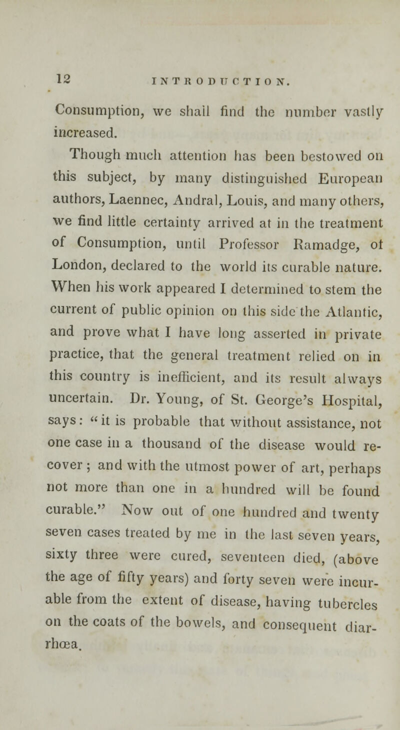 Consumption, we shail find the number vastly increased. Though much attention has been bestowed on this subject, by many distinguished European authors, Laennec, Andral, Louis, and many others, we find little certainty arrived at in the treatment of Consumption, until Professor Ramadge, ot London, declared to the world its curable nature. When his work appeared I determined to stem the current of public opinion on this side the Atlantic, and prove what I have long asserted in private practice, that the general treatment relied on in this country is inefficient, and its result always uncertain. Dr. Young, of St. George's Hospital, says :  it is probable that without assistance, not one case in a thousand of the disease would re- cover ; and with the utmost power of art, perhaps not more than one in a hundred will be found curable. Now out of one hundred and twenty seven cases treated by me in the last seven years, sixty three were cured, seventeen died, (above the age of fifty years) and forty seven were incur- able from the extent of disease, having tubercles on the coats of the bowels, and consequent diar- rhoea